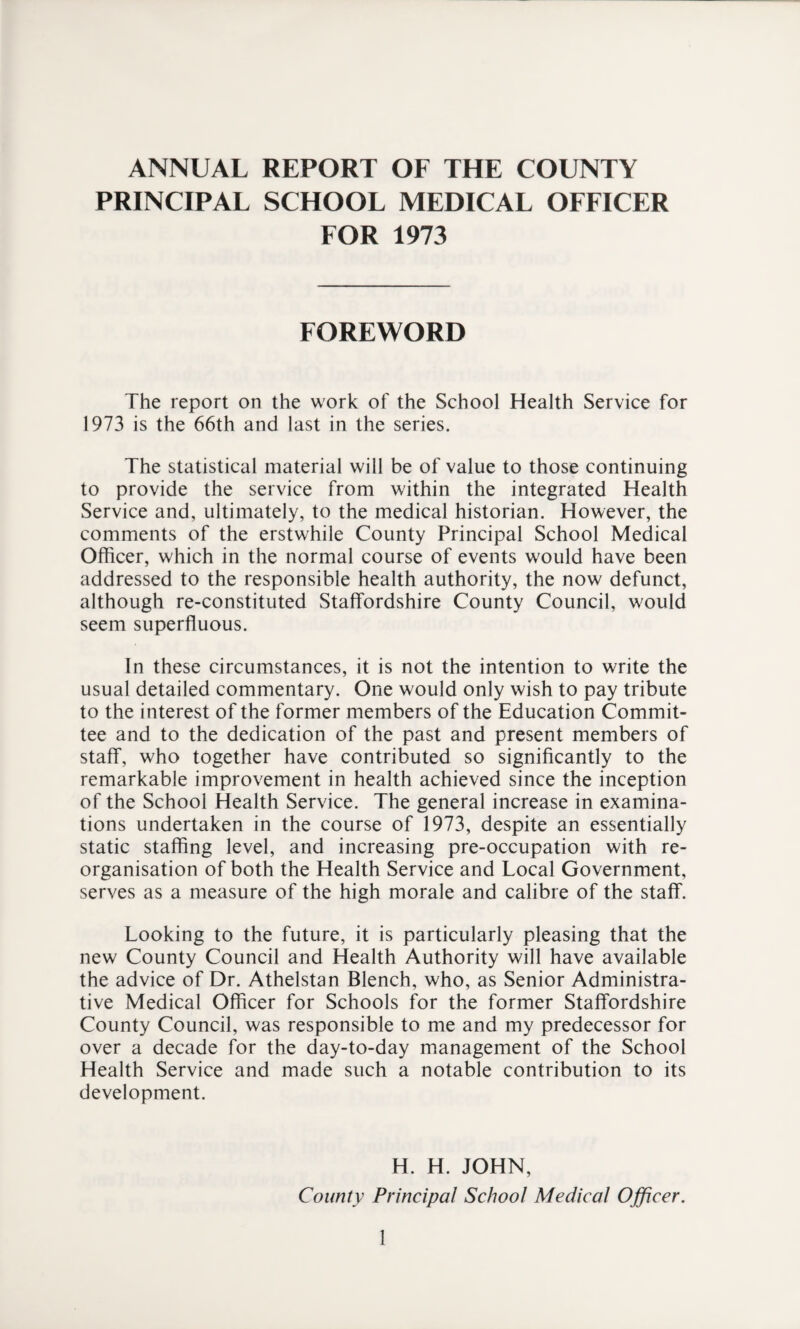 ANNUAL REPORT OF THE COUNTY PRINCIPAL SCHOOL MEDICAL OFFICER FOR 1973 FOREWORD The report on the work of the School Health Service for 1973 is the 66th and last in the series. The statistical material will be of value to those continuing to provide the service from within the integrated Health Service and, ultimately, to the medical historian. However, the comments of the erstwhile County Principal School Medical Officer, which in the normal course of events would have been addressed to the responsible health authority, the now defunct, although re-constituted Staffordshire County Council, would seem superfluous. In these circumstances, it is not the intention to write the usual detailed commentary. One would only wish to pay tribute to the interest of the former members of the Education Commit¬ tee and to the dedication of the past and present members of staff, who together have contributed so significantly to the remarkable improvement in health achieved since the inception of the School Health Service. The general increase in examina¬ tions undertaken in the course of 1973, despite an essentially static staffing level, and increasing pre-occupation with re¬ organisation of both the Health Service and Local Government, serves as a measure of the high morale and calibre of the staff. Looking to the future, it is particularly pleasing that the new County Council and Health Authority will have available the advice of Dr. Athelstan Blench, who, as Senior Administra¬ tive Medical Officer for Schools for the former Staffordshire County Council, was responsible to me and my predecessor for over a decade for the day-to-day management of the School Health Service and made such a notable contribution to its development. H. H. JOHN, County Principal School Medical Officer.