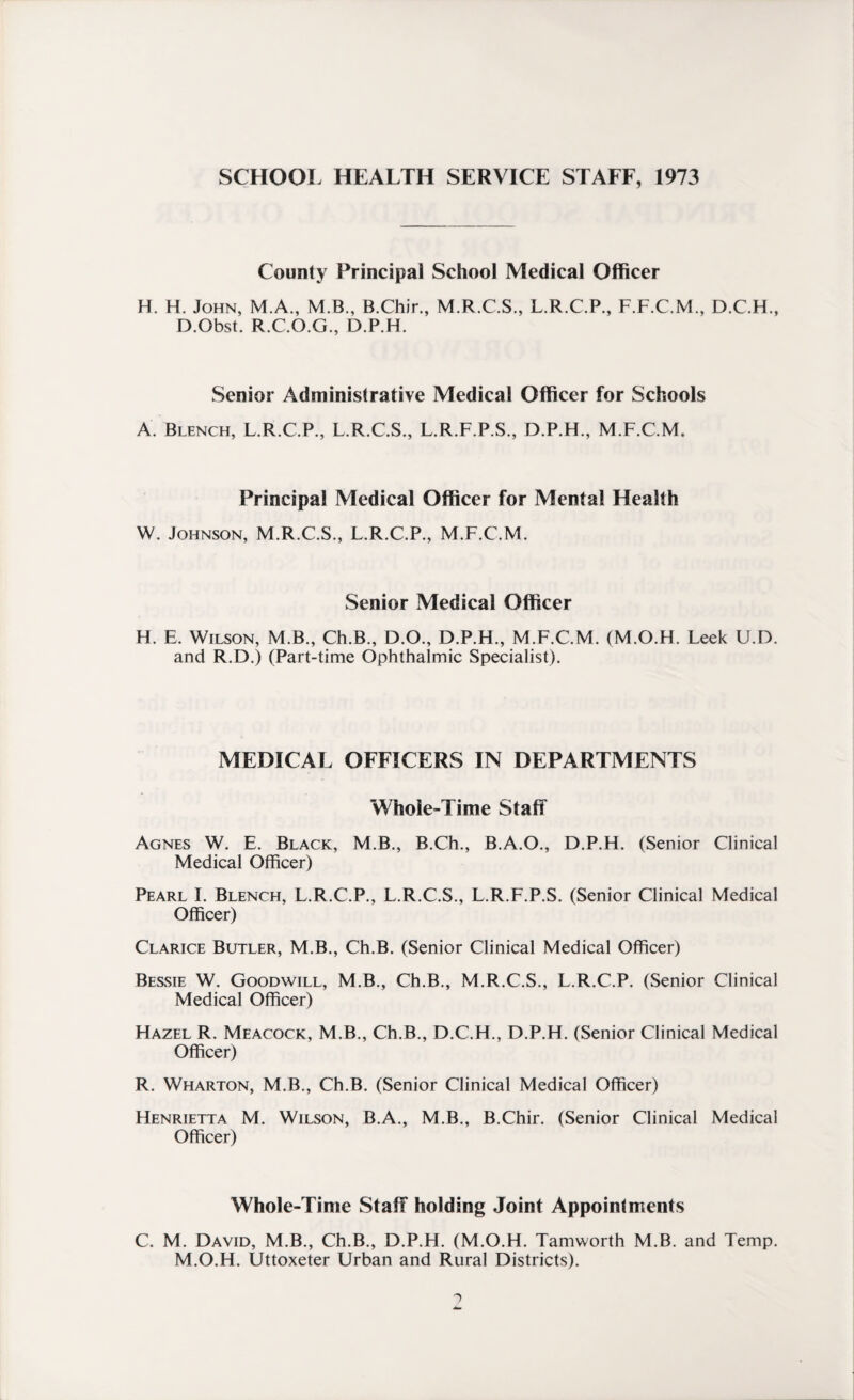 SCHOOL HEALTH SERVICE STAFF, 1973 County Principal School Medical Officer H. H. John, M.A., M.B., B.Chir., M.R.C.S., L.R.C.P., F.F.C.M., D.C.H., D.Obst. R.C.O.G., D.P.H. Senior Administrative Medical Officer for Schools A. Blench, L.R.C.P., L.R.C.S., L.R.F.P.S., D.P.H., M.F.C.M. Principal Medical Officer for Mental Health W. Johnson, M.R.C.S., L.R.C.P., M.F.C.M. Senior Medical Officer H. E. Wilson, M.B., Ch.B., D.O., D.P.H., M.F.C.M. (M.O.H. Leek U.D. and R.D.) (Part-time Ophthalmic Specialist). MEDICAL OFFICERS IN DEPARTMENTS Whole-Time Staff Agnes W. E. Black, M.B., B.Ch., B.A.O., D.P.H. (Senior Clinical Medical Officer) Pearl I. Blench, L.R.C.P., L.R.C.S., L.R.F.P.S. (Senior Clinical Medical Officer) Clarice Butler, M.B., Ch.B. (Senior Clinical Medical Officer) Bessie W. Goodwill, M.B., Ch.B., M.R.C.S., L.R.C.P. (Senior Clinical Medical Officer) Hazel R. Meacock, M.B., Ch.B., D.C.H., D.P.H. (Senior Clinical Medical Officer) R. Wharton, M.B., Ch.B. (Senior Clinical Medical Officer) Henrietta M. Wilson, B.A., M.B., B.Chir. (Senior Clinical Medical Officer) Whole-Time Staff holding Joint Appointments C. M. David, M.B., Ch.B., D.P.H. (M.O.H. Tamworth M.B. and Temp. M.O.H. Uttoxeter Urban and Rural Districts).