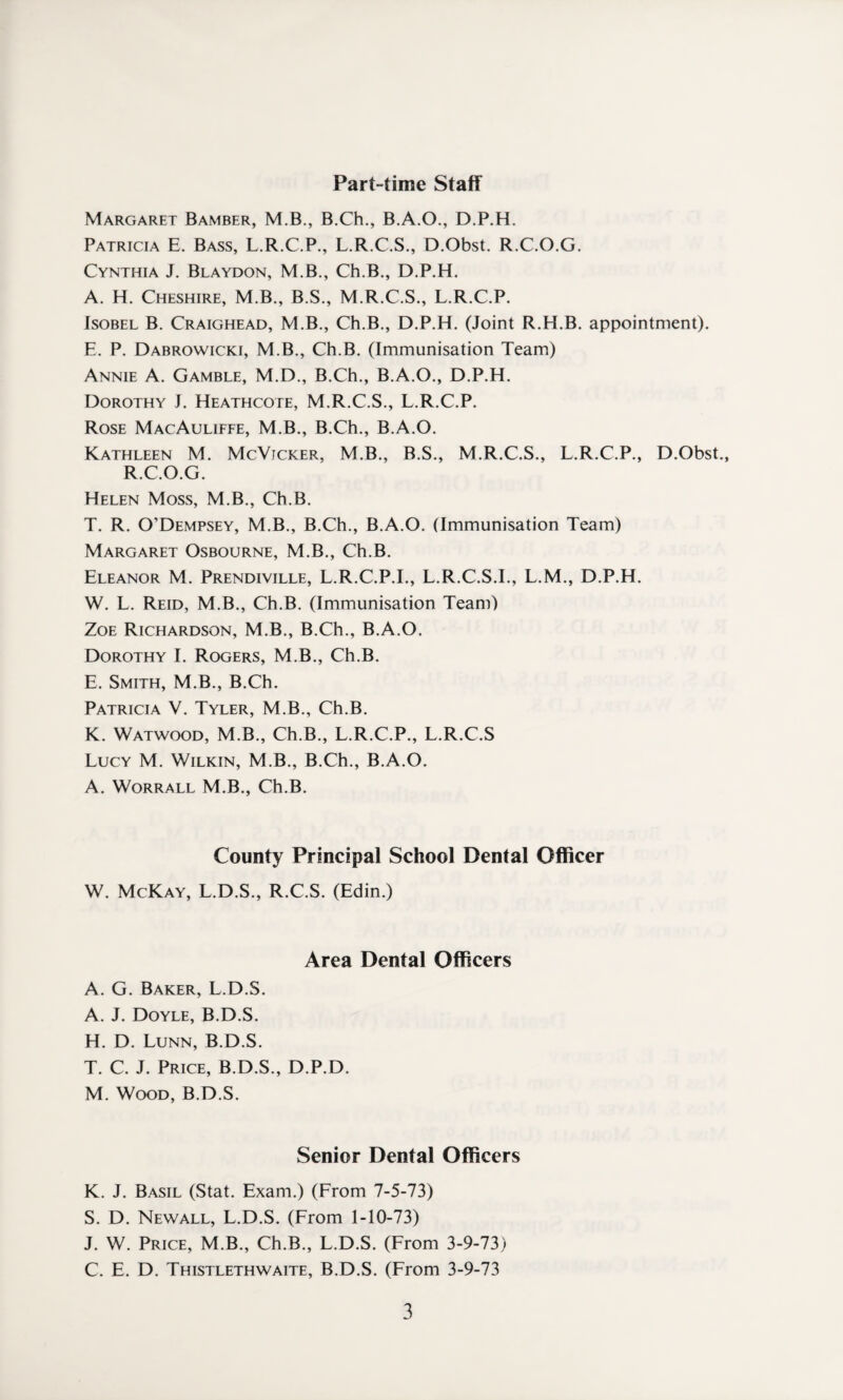 Part-time Staff Margaret Bamber, M.B., B.Ch., B.A.O., D.P.H. Patricia E. Bass, L.R.C.P., L.R.C.S., D.Obst. R.C.O.G. Cynthia J. Blaydon, M.B., Ch.B., D.P.H. A. H. Cheshire, M.B., B.S., M.R.C.S., L.R.C.P. Isobel B. Craighead, M.B., Ch.B., D.P.H. (Joint R.H.B. appointment). E. P. Dabrowicki, M.B., Ch.B. (Immunisation Team) Annie A. Gamble, M.D., B.Ch., B.A.O., D.P.H. Dorothy J. Heathcote, M.R.C.S., L.R.C.P. Rose MacAuliffe, M.B., B.Ch., B.A.O. Kathleen M. McVicker, M.B., B.S., M.R.C.S., L.R.C.P., D.Obst., R.C.O.G. Helen Moss, M.B., Ch.B. T. R. O’Dempsey, M.B., B.Ch., B.A.O. (Immunisation Team) Margaret Osbourne, M.B., Ch.B. Eleanor M. Prendiville, L.R.C.P.I., L.R.C.S.I., L.M., D.P.H. W. L. Reid, M.B., Ch.B. (Immunisation Team) Zoe Richardson, M.B., B.Ch., B.A.O. Dorothy I. Rogers, M.B., Ch.B. E. Smith, M.B., B.Ch. Patricia V. Tyler, M.B., Ch.B. K. Watwood, M.B., Ch.B., L.R.C.P., L.R.C.S Lucy M. Wilkin, M.B., B.Ch., B.A.O. A. Worrall M.B., Ch.B. County Principal School Dental Officer W. McKay, L.D.S., R.C.S. (Edin.) Area Dental Officers A. G. Baker, L.D.S. A. J. Doyle, B.D.S. H. D. Lunn, B.D.S. T. C. J. Price, B.D.S., D.P.D. M. Wood, B.D.S. Senior Dental Officers K. J. Basil (Stat. Exam.) (From 7-5-73) S. D. Newall, L.D.S. (From 1-10-73) J. W. Price, M.B., Ch.B., L.D.S. (From 3-9-73) C. E. D. Thistlethwaite, B.D.S. (From 3-9-73