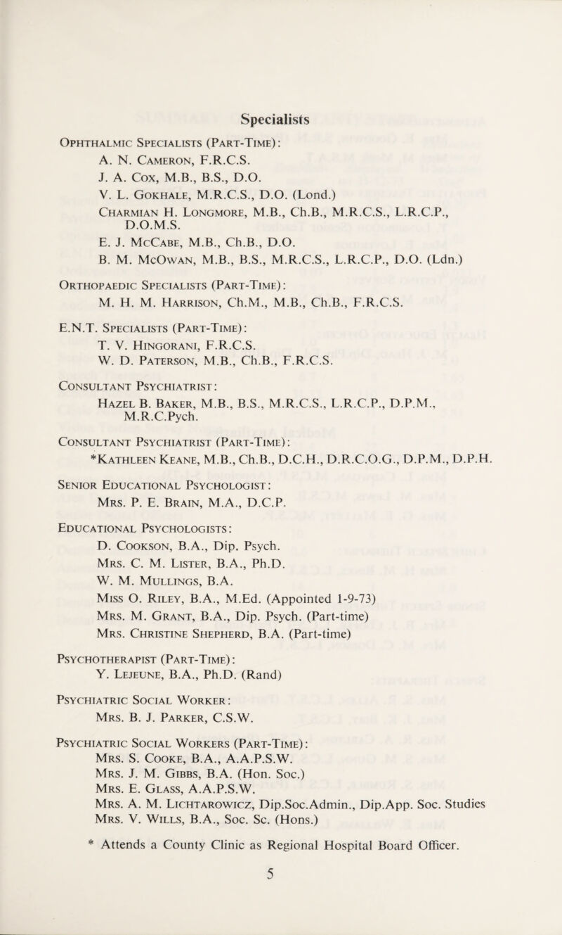 Specialists Ophthalmic Specialists (Part-Time): A. N. Cameron, F.R.C.S. J. A. Cox, M.B., B.S., D.O. V. L. Gokhale, M.R.C.S., D.O. (Lond.) Charmian H. Longmore, M.B., Ch.B., M.R.C.S., L.R.C.P., D.O.M.S. E. J. McCabe, M.B., Ch.B., D.O. B. M. McOwan, M.B., B.S., M.R.C.S., L.R.C.P., D.O. (Ldn.) Orthopaedic Specialists (Part-Time): M. H. M. Harrison, Ch.M., M.B., Ch.B., F.R.C.S. E.N.T. Specialists (Part-Time): T. V. Hingorani, F.R.C.S. W. D. Paterson, M.B., Ch.B., F.R.C.S. Consultant Psychiatrist: Hazel B. Baker, M.B., B.S., M.R.C.S., L.R.C.P., D.P.M., M.R.C.Pych. Consultant Psychiatrist (Part-Time): * Kathleen Keane, M.B., Ch.B., D.C.H., D.R.C.O.G., D.P.M., D.P.H. Senior Educational Psychologist: Mrs. P. E. Brain, M.A., D.C.P. Educational Psychologists: D. Cookson, B.A., Dip. Psych. Mrs. C. M. Lister, B.A., Ph.D. W. M. Mullings, B.A. Miss O. Riley, B.A., M.Ed. (Appointed 1-9-73) Mrs. M. Grant, B.A., Dip. Psych. (Part-time) Mrs. Christine Shepherd, B.A. (Part-time) Psychotherapist (Part-Time): Y. Lejeune, B.A., Ph.D. (Rand) Psychiatric Social Worker : Mrs. B. J. Parker, C.S.W. Psychiatric Social Workers (Part-Time) : Mrs. S. Cooke, B.A., A.A.P.S.W. Mrs. J. M. Gibbs, B.A. (Hon. Soc.) Mrs. E. Glass, A.A.P.S.W. Mrs. A. M. Lichtarowicz, Dip.Soc.Admin., Dip.App. Soc. Studies Mrs. V. Wills, B.A., Soc. Sc. (Hons.) * Attends a County Clinic as Regional Hospital Board Officer.