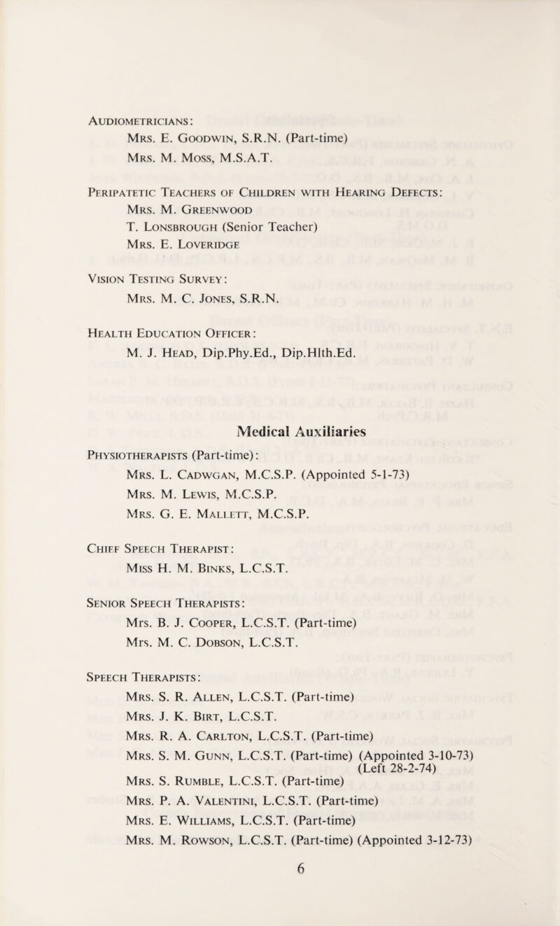 Audiometricians : Mrs. E. Goodwin, S.R.N. (Part-time) Mrs. M. Moss, M.S.A.T. Peripatetic Teachers of Children with Hearing Defects: Mrs. M. Greenwood T. Lonsbrough (Senior Teacher) Mrs. E. Loveridge Vision Testing Survey: Mrs. M. C. Jones, S.R.N. Health Education Officer : M. J. Head, Dip.Phy.Ed., Dip.Hlth.Ed. Medical Auxiliaries Physiotherapists (Part-time): Mrs. L. Cadwgan, M.C.S.P. (Appointed 5-1-73) Mrs. M. Lewis, M.C.S.P. Mrs. G. E. Mallett, M.C.S.P. Chief Speech Therapist: Miss H. M. Binks, L.C.S.T. Senior Speech Therapists: Mrs. B. J. Cooper, L.C.S.T. (Part-time) Mrs. M. C. Dobson, L.C.S.T. Speech Therapists: Mrs. S. R. Allen, L.C.S.T. (Part-time) Mrs. J. K. Birt, L.C.S.T. Mrs. R. A. Carlton, L.C.S.T. (Part-time) Mrs. S. M. Gunn, L.C.S.T. (Part-time) (Appointed 3-10-73) (Left 28-2-74) Mrs. S. Rumble, L.C.S.T. (Part-time) Mrs. P. A. Valentini, L.C.S.T. (Part-time) Mrs. E. Williams, L.C.S.T. (Part-time) Mrs. M. Rowson, L.C.S.T. (Part-time) (Appointed 3-12-73)