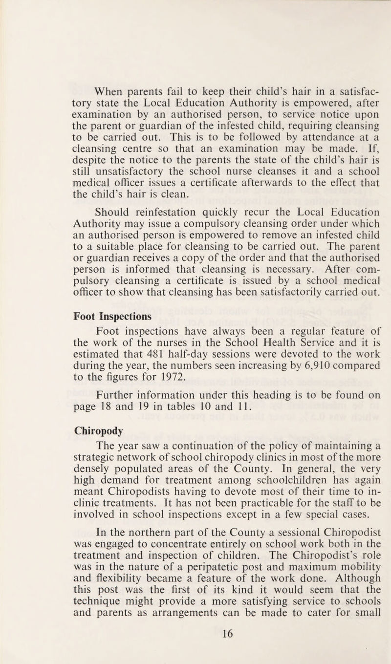 When parents fail to keep their child’s hair in a satisfac¬ tory state the Local Education Authority is empowered, after examination by an authorised person, to service notice upon the parent or guardian of the infested child, requiring cleansing to be carried out. This is to be followed by attendance at a cleansing centre so that an examination may be made. If, despite the notice to the parents the state of the child’s hair is still unsatisfactory the school nurse cleanses it and a school medical officer issues a certificate afterwards to the effect that the child’s hair is clean. Should reinfestation quickly recur the Local Education Authority may issue a compulsory cleansing order under which an authorised person is empowered to remove an infested child to a suitable place for cleansing to be carried out. The parent or guardian receives a copy of the order and that the authorised person is informed that cleansing is necessary. After com¬ pulsory cleansing a certificate is issued by a school medical officer to show that cleansing has been satisfactorily carried out. Foot Inspections Foot inspections have always been a regular feature of the work of the nurses in the School Health Service and it is estimated that 481 half-day sessions were devoted to the work during the year, the numbers seen increasing by 6,910 compared to the figures for 1972. Further information under this heading is to be found on page 18 and 19 in tables 10 and 11. Chiropody The year saw a continuation of the policy of maintaining a strategic network of school chiropody clinics in most of the more densely populated areas of the County. In general, the very high demand for treatment among schoolchildren has again meant Chiropodists having to devote most of their time to in¬ clinic treatments. It has not been practicable for the staff to be involved in school inspections except in a few special cases. In the northern part of the County a sessional Chiropodist was engaged to concentrate entirely on school work both in the treatment and inspection of children. The Chiropodist’s role was in the nature of a peripatetic post and maximum mobility and flexibility became a feature of the work done. Although this post was the first of its kind it would seem that the technique might provide a more satisfying service to schools and parents as arrangements can be made to cater for small