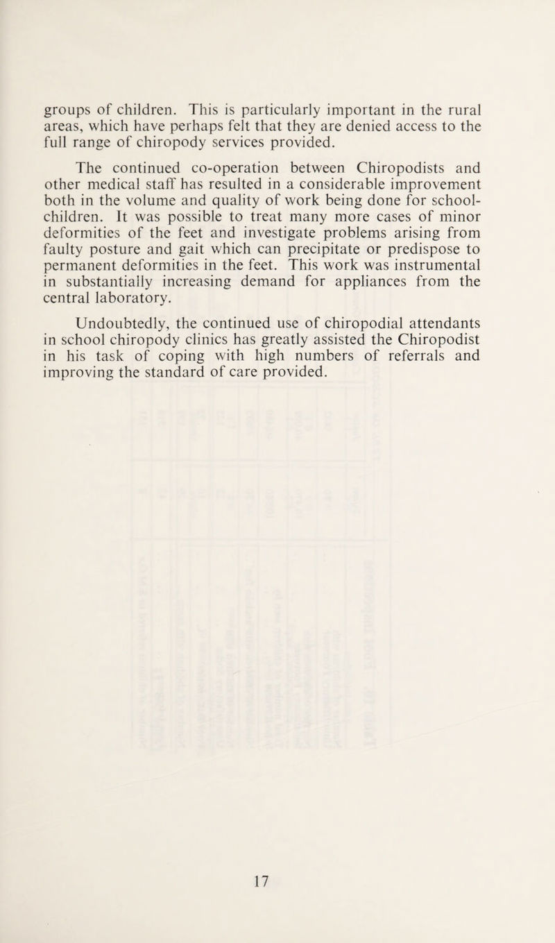 groups of children. This is particularly important in the rural areas, which have perhaps felt that they are denied access to the full range of chiropody services provided. The continued co-operation between Chiropodists and other medical staff has resulted in a considerable improvement both in the volume and quality of work being done for school- children. It was possible to treat many more cases of minor deformities of the feet and investigate problems arising from faulty posture and gait which can precipitate or predispose to permanent deformities in the feet. This work was instrumental in substantially increasing demand for appliances from the central laboratory. Undoubtedly, the continued use of chiropodial attendants in school chiropody clinics has greatly assisted the Chiropodist in his task of coping with high numbers of referrals and improving the standard of care provided.