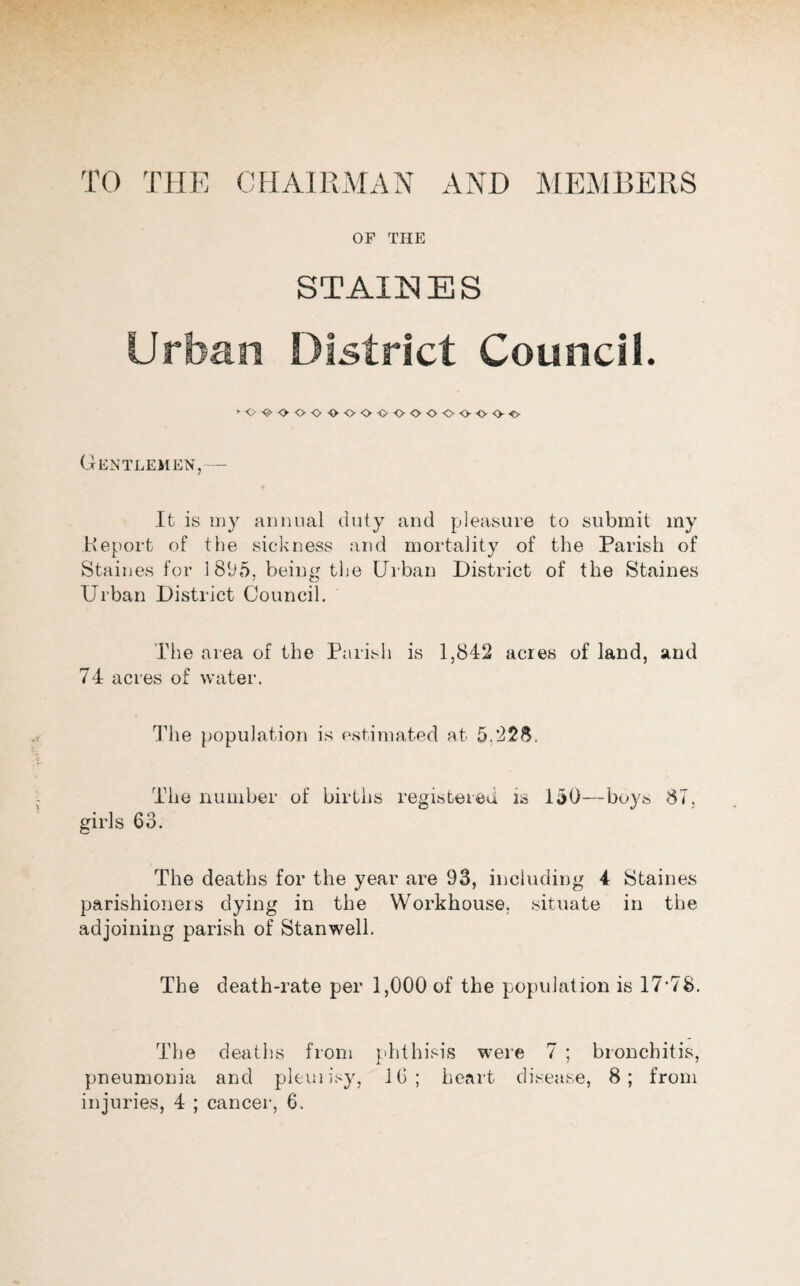 TO THE CHAIRMAN AND MEMBERS OF THE STAINES Urban District Council. »o-e-ooo •^oooooooo-ooc Gentlemen,- - It is my annual duty and pleasure to submit my Heport of the sickness and mortality of the Parish of Staines for 1895, being the Urban District of the Staines Urban District Council. The area of the Parish is 1,842 acres of land, and 74 acres of water. The population is estimated at 5.228. The number of births registered is 150—buys 87. girls 63. The deaths for the year are 93, including 4 Staines parishioners dying in the Workhouse, .situate in the adjoining parish of Stanwell. The death-rate per 1,000 of the population is 17’78. The deaths from phthisis were 7 ; bronchitis, pneumonia and pleuiisy, 16; heart disease, 8; from injuries, 4 ; cancer, 6.