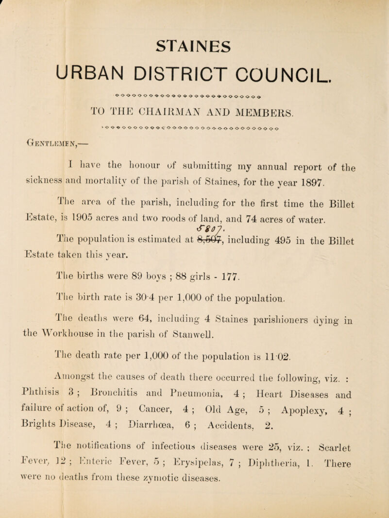 URBAN DISTRICT COUNCIL. o-oooooo<&-o-ooo<s>oo'00-<>-»ooooooo TO THE CHAIRMAN AND MEMBERS. >oooooooooocoooooooooooooooooooo Gentlemen,— I have the honour of submitting my annual report of the sickness and mortality of the parish of Staines, for the year 1897. The area of the parish, including for the first time the Billet Estate, is 1905 acres and two roods of land, and 74 acres of water. The population is estimated at 8;S07, including 495 in the Billet Estate taken this vear. The births were 89 boys ; 88 girls - 177. The birth rate is 30 4 per 1,000 of the population. 4 he deaths were 64, including 4 Staines parishioners dying in the Workhouse in the parish of Stan well. The death rate per 1,000 of the population is 11 02. Amongst the causes of death there occurred the following, viz. : Phthisis 3 ; Bronchitis and Pneumonia, 4 ; Heart Diseases and failure of action of, 9 ; Cancer, 4 ; Old Age, 5 ; Apoplexy, 4 ; Brights Disease, 4 ; Diarrhoea, 6 ; Accidents, 2. The notifications of infectious diseases were 25, viz. ; Scarlet Fever, J2 ; Enteric Fever, 5; Erysipelas, 7; Diphtheria, 1. There were no deaths from these zymotic diseases.