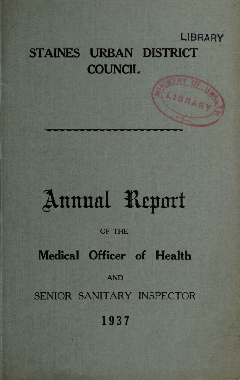 library STAINES URBAN DISTRICT COUNCIL ‘ «- J.nniral Hepnrt OF THE Medical Officer of Health AND SENIOR SANITARY INSPECTOR 1937