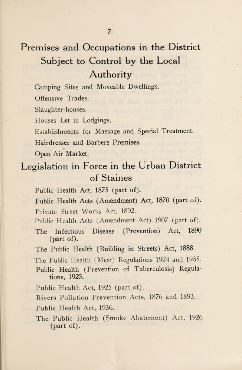 Premises and Occupations in the District Subject to Control by the Local Authority Camping Sites and Moveable Dwellings. Offensive Trades. Slaughter-houses. Houses Let in Lodgings. Establishments for Massage and Special Treatment. Hairdresser and Barbers Premises. Open Air Market. Legislation in Force in the Urban District of Staines Public Health Act, 1875 (part of). Public Health Acts (Amendment) Act, 1870 (part of). Private Street Works Act, 1892. Public Health Acts (Amendment Act) 1907 (part of). The Infectious Disease (Prevention) Act, 1890 (part of). The Public Health (Building in Streets) Act, 1888. The Public Health (Meat) Regulations 1924 and 1935. Public Health (Prevention of Tuberculosis) Regula¬ tions, 1925. Public Health Act, 1925 (part of). Rivers Pollution Prevention Acts, 1876 and 1893. Public Health Act, 1936. The Public Health (Smoke Abatement) Act, 1926 (part of).