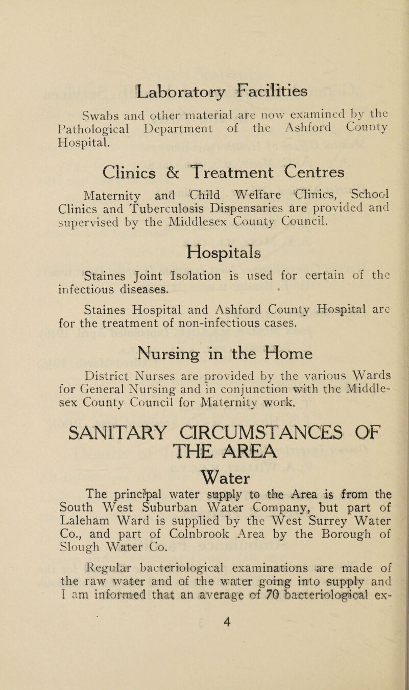 Laboratory Facilities Swabs and other material are now examined by the Pathological Department of the Ashford County Hospital. Clinics & Treatment Centres Maternity and Child Welfare Clinics, School Clinics and Tuberculosis Dispensaries are provided and supervised by the Middlesex County Council. Hospitals Staines Joint Isolation is used for certain of the infectious diseases. Staines Hospital and Ashford County Hospital are for the treatment of non-infectious cases. Nursing in the Home District Nurses are provided by the various Wards for General Nursing and in conjunction with the Middle¬ sex County Council for Maternity work. SANITARY CIRCUMSTANCES OF THE AREA Water The principal water supply to the Area is from the South West Suburban Water Company, but part of Laleham Ward is supplied by the West Surrey Water Co., and part of Colnbrook Area by the Borough of Slough MMTer Co. Regular bacteriological examinations are made of the raw water and of the water going into supply and I am informed that an average of 70 bacteriological ex~