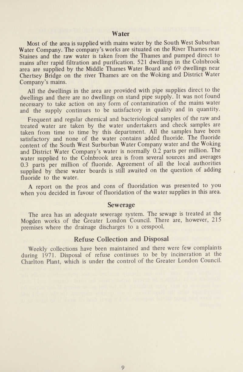 Water Most of the area is supplied with mains water by the South West Suburban Water Company. The company’s works are situated on the River Thames near Staines and the raw water is taken from the Thames and pumped direct to mains after rapid filtration and purification. 521 dwellings in the Colnbrook area are supplied by the Middle Thames Water Board and 69 dwellings near Chertsey Bridge on the river Thames are on the Woking and District Water Company’s mains. All the dwellings in the area are provided with pipe supplies direct to the dwellings and there are no dwellings on stand pipe supply. It was not found necessary to take action on any form of contamination of the mains water and the supply continues to be satisfactory in quality and in quantity. Frequent and regular chemical and bacteriological samples of the raw and treated water are taken by the water undertakers and check samples are taken from time to time by this department. All the samples have been satisfactory and none of the water contains added fluoride. The fluoride content of the South West Surburban Water Company water and the Woking and District Water Company’s water is normally 0.2 parts per million. The water supplied to the Colnbrook area is from several sources and averages 0.3 parts per million of fluoride. Agreement of all the local authorities supplied by these water boards is still awaited on the question of adding fluoride to the water. A report on the pros and cons of fluoridation was presented to you when you decided in favour of fluoridation of the water supplies in this area. Sewerage The area has an adequate sewerage system. The sewage is treated at the Mogden works of the Greater London Council. There are, however, 215 premises where the drainage discharges to a cesspool. Refuse Collection and Disposal Weekly collections have been maintained and there were few complaints during 1971. Disposal of refuse continues to be by incineration at the Charlton Plant, which is under the control of the Greater London Council.