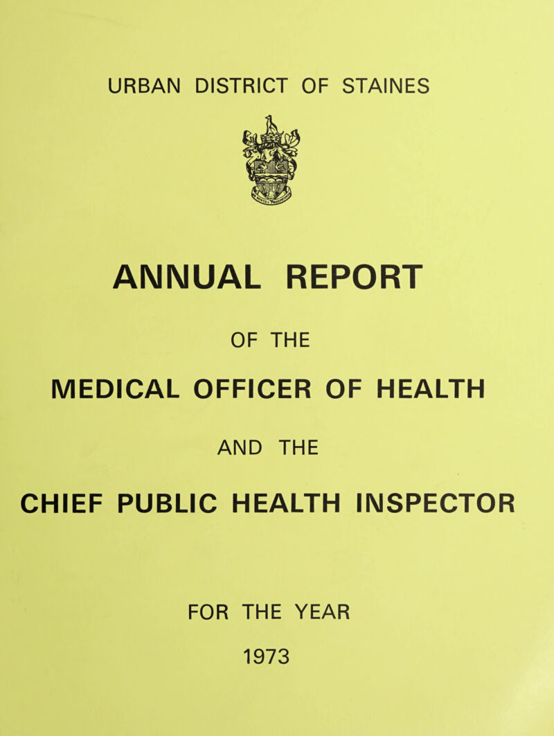 URBAN DISTRICT OF STAINES ANNUAL REPORT OF THE MEDICAL OFFICER OF HEALTH AND THE CHIEF PUBLIC HEALTH INSPECTOR FOR THE YEAR 1973