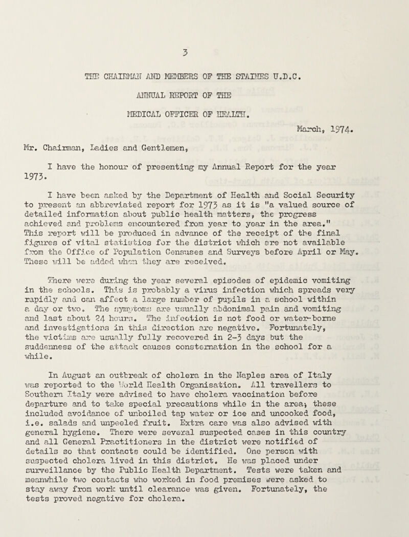 THE CHAIRMAN- AMD MEMBERS OP THE STAINES U.D.C. A1TMJAL REPORT OF THE METICAL OFFICER OF HEALTH. March, 1974* Mr. Chairman, Ladies and Gentlemen, I have the honour of presenting my Annual Report for the year 1973. I have been asked by the Department of Health and Social Security to present an abbreviated report for 1973 as it is a valued source of detailed information about public health matters, the progress achieved and problems encountered from year to year in the area. This report will be produced in advance of the receipt of the final figures of vital statistics for the district which are not available from the Office of Population Censuses and Surveys before April or May. These will be added when they are received. There were during the year several episodes of epidemic vomiting in the schools. This is probably a virus infection which spreads very rapidly and can affect a large number of pupils in a school within a day or two. The symptoms are usually abdonima.1 pain and vomiting and last about 24 hours. The infection is not food or water-borne and investigations in this direction are negative. Fortunately, the victims are usually fully recovered in 2-3 days but the suddenness of the attack causes constema/tion in the school for a while. In August an outbreak of cholera in the Maples area of Italy was reported to the Horid Health Organisation. All travellers to Southern Italy were advised to have cholera vaccination before departure and to take special precautions while in the area-, these included avoidance of unboiled tap water or ice and uncooked food, i.e. salads and unpeeled fruit. Extra, care was also advised with general hygiene. There were several suspected cases in this country and all General Practitioners in the district were notified of details so that contacts could be identified. One person with suspected cholera lived in this district. He was placed under surveillance by the Public Health Department. Tests were taken and meanwhile two contacts who worked in food premises were asked to stay away from work until clearance was given. Fortunately, the tests proved negative for cholera.