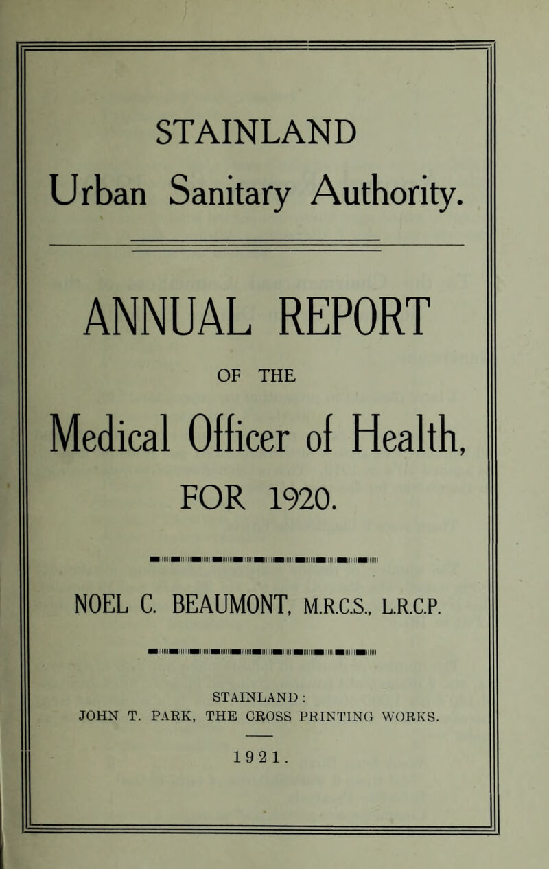 STAINLAND Urban Sanitary Authority. ANNUAL REPORT OF THE Medical Officer ol Health, FOR 1920. ■iiiimiiiimiiiiiHiiiiiHiiiiBiiimiiiHiiimiiiiiiMiimiiitii NOEL C. BEAUMONT, M.R.C.S., L.R.C.P. MiiimiiiimiimiiiiMiiiiMiiiimiiiiiHiiiiminiimiiimiiii STAINLAND : JOHN T. PARK, THE CROSS PRINTING WORKS. 1921.