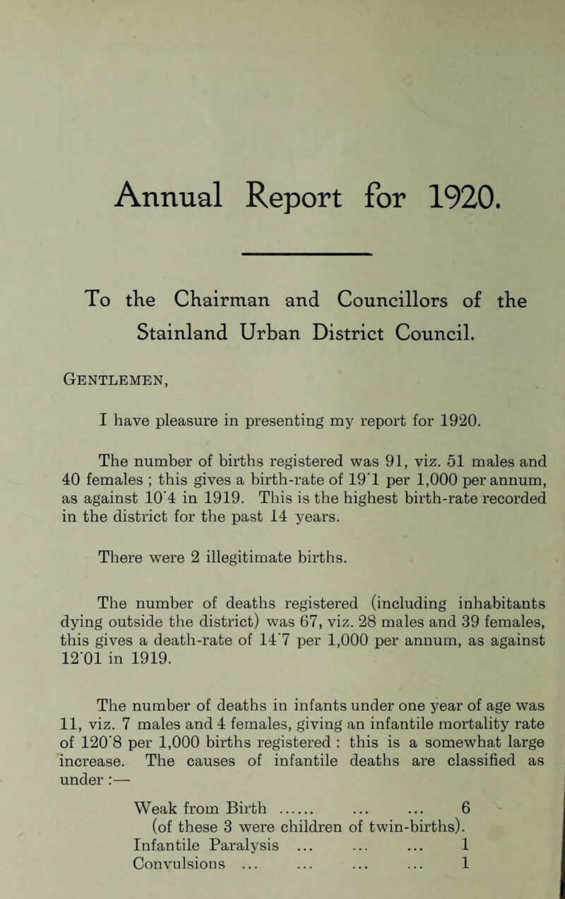 Annual Report for 1920. To the Chairman and Councillors of the Stainland Urban District Council. Gentlemen, I have pleasure in presenting my report for 1920. The number of births registered was 91, viz. 51 males and 40 females ; this gives a birth-rate of 19'1 per 1,000 per annum, as against 10’4 in 1919. This is the highest birth-rate recorded in the district for the past 14 years. There were 2 illegitimate births. The number of deaths registered (including inhabitants dying outside the district) was 67, viz. 28 males and 39 females, this gives a death-rate of 14'7 per 1,000 per annum, as against 12'01 in 1919. The number of deaths in infants under one year of age was 11, viz. 7 males and 4 females, giving an infantile mortality rate of 120'8 per 1,000 births registered : this is a somewhat large increase. The causes of infantile deaths are classified as under :— Weak from Birth 6 (of these 3 were children of twin-births). Infantile Paralysis Convulsions ... 1 1