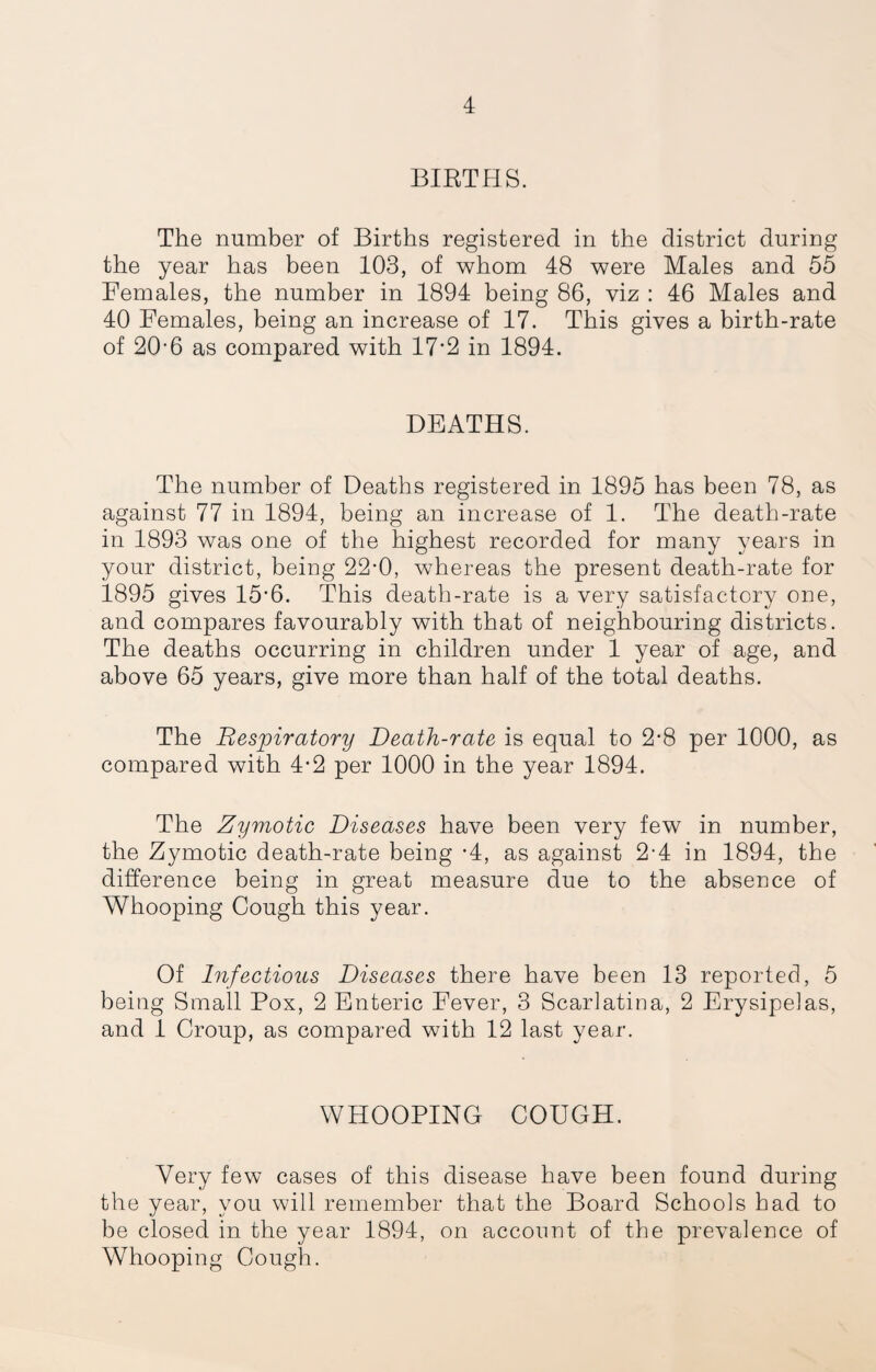 BIRTHS. The number of Births registered in the district during the year has been 103, of whom 48 were Males and 55 Females, the number in 1894 being 86, viz : 46 Males and 40 Females, being an increase of 17. This gives a birth-rate of 20-6 as compared with 17’2 in 1894. DEATHS. The number of Deaths registered in 1895 has been 78, as against 77 in 1894, being an increase of 1. The death-rate in 1893 was one of the highest recorded for many years in your district, being 22-0, whereas the present death-rate for 1895 gives 15-6. This death-rate is a very satisfactory one, and compares favourably with that of neighbouring districts. The deaths occurring in children under 1 year of age, and above 65 years, give more than half of the total deaths. The Respiratory Death-rate is equal to 2-8 per 1000, as compared with 4-2 per 1000 in the year 1894. The Zymotic Diseases have been very few in number, the Zymotic death-rate being -4, as against 2-4 in 1894, the difference being in great measure due to the absence of Whooping Cough this year. Of hifectious Diseases there have been 13 reported, 5 being Small Pox, 2 Enteric Fever, 3 Scarlatina, 2 Erysipelas, and 1 Croup, as compared with 12 last year. WHOOPING COUGH. Very few cases of this disease have been found during the year, you will remember that the Board Schools had to be closed in the year 1894, on account of the prevalence of Whooping Cough.