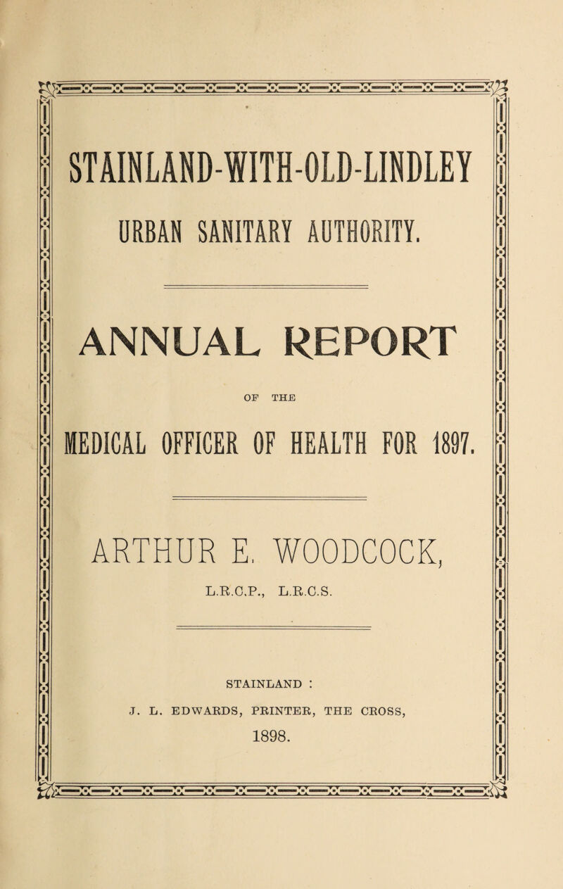 r T W V T ▼ TT TT ▼ T - T ▼ .T ▼- ▼ V ~~ T T T*T TV T T —▼7 ► X V ► « :■: ► < STAINLAND-WITH-OLD-LINDLEY URBAN SANITARY AUTHORITY. ANNUAL REPORT OF THE MEDICAL OFFICER OF HEALTH FOR 1897. ARTHUR E, WOODCOCK, L.R.C.P., L.R.C.S. STAINLAND : J. L. EDWARDS, PRINTER, THE CROSS, 1898. v v X V ► - V V >«