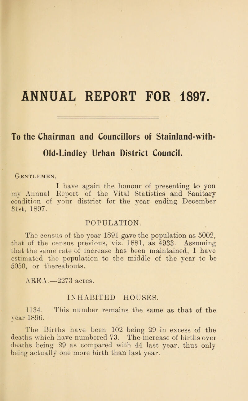 ANNUAL REPORT FOR 1897. To the Chairman and Councillors of Stainland=with= 01d=Lindley Urban District Council. Gentlemen, I have again the honour of presenting to you my Annual Report of the Vital Statistics and Sanitary condition of your district for the vear ending December 31st, 1897. POPULATION. The census of the year 1891 gave the population as 5002, that of the census previous, viz. 1881, as 4933. Assuming that the same rate of increase has been maintained, I have estimated the population to the middle of the year to be 5050, or thereabouts. AREA.—2273 acres. INHABITED HOUSES. 1134. This number remains the same as that of the year 1896. The Births have been 102 being 29 in excess of the deaths which have numbered 73. The increase of births over deaths being 29 as compared with 44 last year, thus only being actually one more birth than last year.