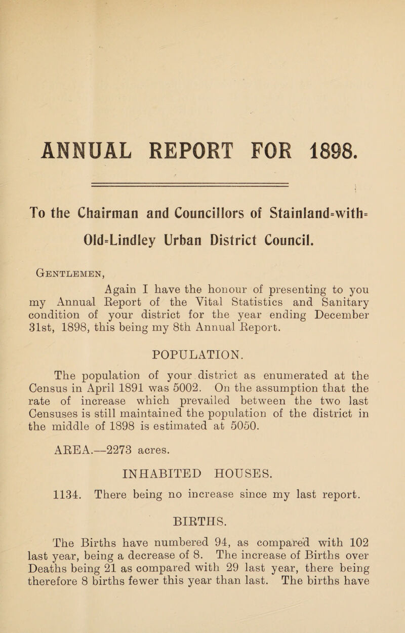 ANNUAL REPORT FOR 1898. To the Chairman and Councillors of Stainland=with= 01d=LindIey Urban District Council. Gentlemen, Again I have the honour of presenting to you my Annual Eeport of the Vital Statistics and Sanitary condition of your district for the year ending December 31st, 1898, this being my 8th Annual Eeport. POPULATION. The population of your district as enumerated at the Census in April 1891 was 5002. On the assumption that the rate of increase which prevailed between the two last Censuses is still maintained the population of the district in the middle of 1898 is estimated at 5050. AEEA.—2273 acres. INHABITED HOUSES. 1134. There being no increase since my last report. BIETHS. The Births have numbered 94, as compared with 102 last year, being a decrease of 8. The increase of Births over Deaths being 21 as compared with 29 last year, there being therefore 8 births fewer this year than last. The births have