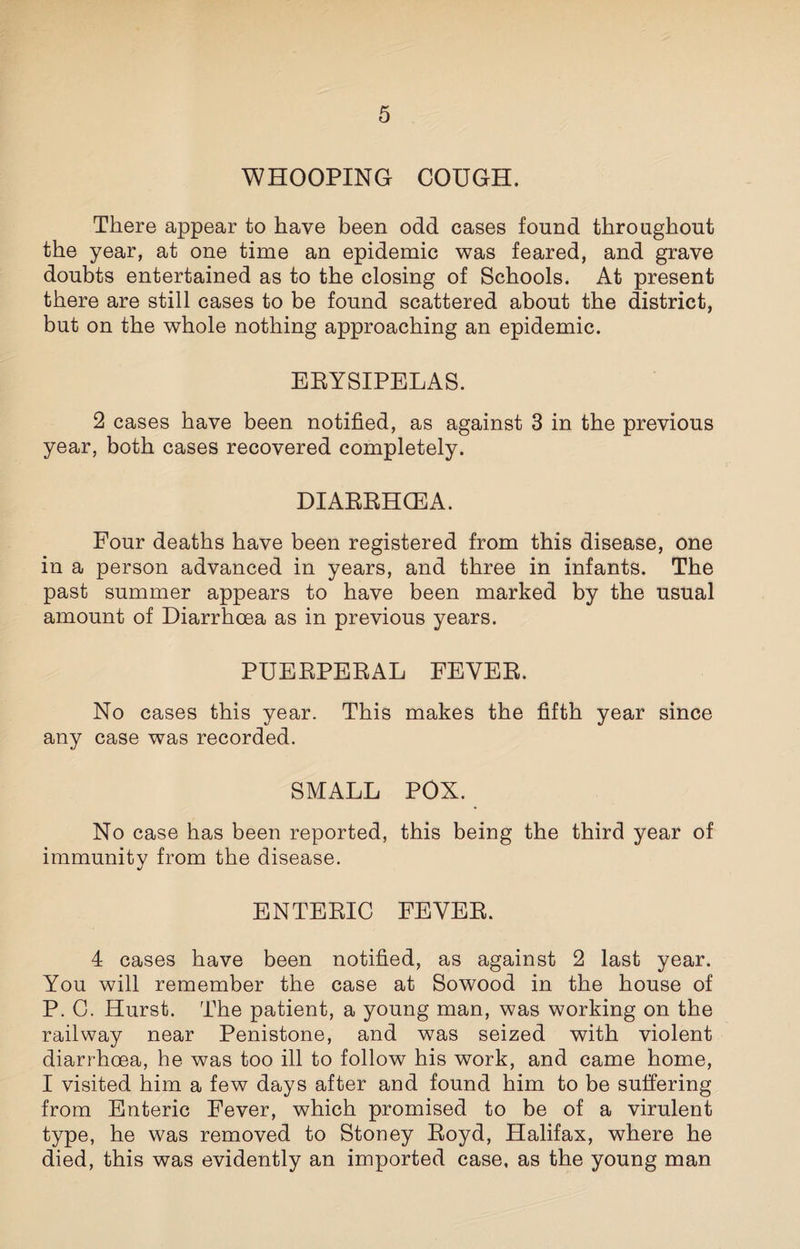 WHOOPING COUGH. There appear to have been odd cases found throughout the year, at one time an epidemic was feared, and grave doubts entertained as to the closing of Schools. At present there are still cases to be found scattered about the district, but on the whole nothing approaching an epidemic. ERYSIPELAS. 2 cases have been notified, as against 3 in the previous year, both cases recovered completely. DIARRHOEA. Four deaths have been registered from this disease, one in a person advanced in years, and three in infants. The past summer appears to have been marked by the usual amount of Diarrhoea as in previous years. PUERPERAL FEVER. No cases this year. This makes the fifth year since any case was recorded. SMALL POX. No case has been reported, this being the third year of immunity from the disease. ENTERIC FEVER. 4 cases have been notified, as against 2 last year. You will remember the case at Sowood in the house of P. C. Hurst. The patient, a young man, was working on the railway near Penistone, and was seized with violent diarrhoea, he was too ill to follow his work, and came home, I visited him a few days after and found him to be suffering from Enteric Fever, which promised to be of a virulent type, he was removed to Stoney Royd, Halifax, where he died, this was evidently an imported case, as the young man