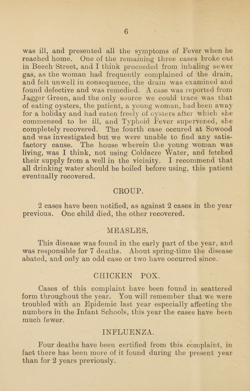 was ill, and presented all the symptoms of Fever when he reached home. One of the remaining three cases broke out in Beech'Street, and I think proceeded from inhaling sewer gas, as the woman had frequently complained of the drain, and felt unwell in consequence, the drain was examined and found defective and was remedied. A case was reported from Jagger Green, and the only source we could trace was that of eating oysters, the patient, a young woman, had been away for a holiday and had eaten freely of oysters after which she commenced to be ill, and Typhoid Fever supervened, she completely recovered. The fourth case occured at Sowood and was investigated but we were unable to find any satis¬ factory cause. The house wherein the young woman was living, was I think, not using Coldacre Water, and fetched their supply from a well in the vicinity. I recommend that all drinking water should be boiled before using, this patient eventually recovered. GROUP. 2 cases have been notified, as against 2 cases in the year previous. One child died, the other recovered. MEASLES. This disease was found in the early part of the year, and was responsible for 7 deaths. About spring-time the disease abated, and only an odd case or two have occurred since. CHICKEN POX. Cases of this complaint have been found in scattered form throughout the year. You will remember that we were troubled with an Epidemic last year especially affecting the numbers in the Infant Schools, this year the cases have been much fewer. INFLUENZA. Four deaths have been certified from this complaint, in fact there has been more of it found during the present year than for 2 years previously.