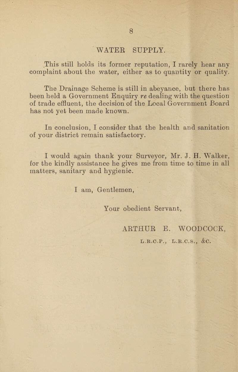 WATER SUPPLY. This still holds its former reputation, I rarely hear any complaint about the water, either as to quantity or quality. The Drainage Scheme is still in abeyance, but there has been held a Government Enquiry re dealing with the question of trade effluent, the decision of the Local Government Board has not yet been made known. In conclusion, I consider that the health and sanitation of your district remain satisfactory. I would again thank your Surveyor, Mr. J. H. Walker, for the kindly assistance he gives me from time to time in all matters, sanitary and hygienic. I am, Gentlemen, Your obedient Servant, ARTHUR E. WOODCOCK, L.R.C.P., L.R.C.S., &C>