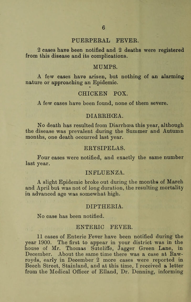 PUEEPEEAL FEVEE. 2 cases have been notified and 2 deaths were registered from this disease and its complications. MUMPS. A few cases have arisen, but nothing of an alarming nature or approaching an Epidemic. « CHICKEN POX. A few cases have been found, none of them severe. DIAEEHGEA. No death has resulted from Diarrhoea this year, although the disease was prevalent during the Summer and Autumn months, one death occurred last year. EEYSIPELAS. Four cases were notified, and exactly the same number last year. INFLUENZA. A slight Epidemic broke out during the months of March and April but was not of long duration, the resulting mortality in advanced age was somewhat high. DIPTHEEIA. No case has been notified. ENTEEIC FEVEE. 11 cases of Enteric Fever have been notified during the year 1900. The first to appear in your district was in the house of Mr. Thomas Sutcliffe, dagger Green Lane, in December. About the same time there was a case at Eaw- royds, early in December 2 more cases were reported in Beech Street, Stainland, and at this time, I received a letter from the Medical Officer of Elland, Dr. Denning, informing