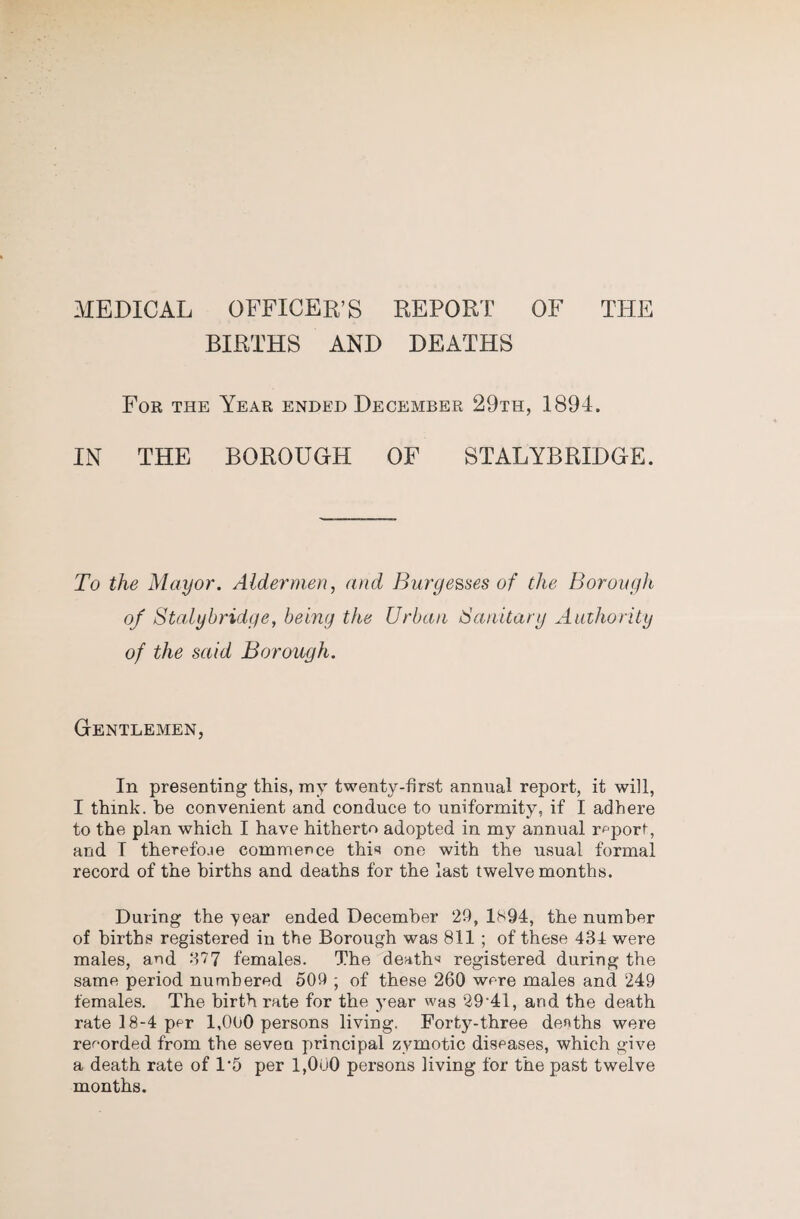 BIRTHS AND DEATHS For the Year ended December 29th, 1894. IN THE BOROUOH OF STALYBRIDOE. To the Mayor. Aldermen, and Burgesses of the Borongh of Stalyhridge, being the Urban Sanitary Authority of the said Borough. Gentlemen, In presenting this, my twenty-first annual report, it will, I think, be convenient and conduce to uniformity, if I adhere to the plan which I have hitherto adopted in my annual report, and T therefoae commence thi*? one with the usual formal record of the births and deaths for the last twelvemonths. During the 'year ended December 29, 1S94, the number of births registered in the Borough was 811 ; of these 434 were males, and 377 females. The death'^ registered during the same period numbered 509 ; of these 260 were males and 249 females. The birth rate for the jmar was 29‘41, and the death rate 18-4 per 1,000 persons living. Forty-three deaths were recorded from the seven principal zymotic diseases, which give a death rate of 1‘5 per 1,000 persons living for the past twelve months.