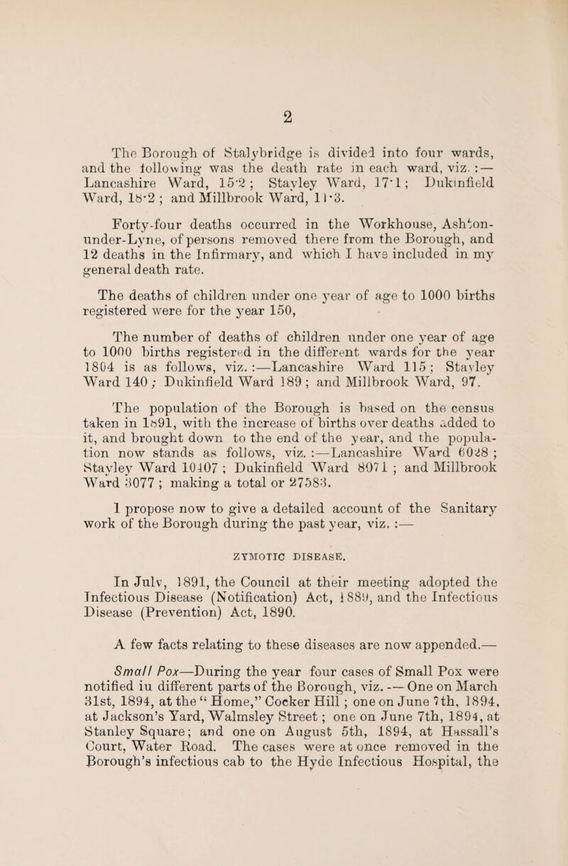 The Borough of Sta]3'bridge is divided into four wards, and the tollowing- was the death rate in each ward, viz. : — Lancashire Ward, 15’2 ; Stayley Ward, 17‘1; Lukintield Ward, lb’2 ; and Millbrook Ward, 11-3. Forty-four deaths occurred in the Workhouse, Ashton- under-Lyne, of persons removed there from the Borough, and 12 deaths in the Infirmary, and which I have included in my general death rate. The deaths of children under one year of age to 1000 births registered were for the year 150, The number of deaths of children under one 3’ear of age to 1000 births registered in the different wards for the year 1804 is as follows, viz.:—Lancashire Ward 115; Stavley Ward 140; Dukinfield Ward 189 ; and Millbrook Ward, 97. The population of the Borough is based on the census taken in lb91, with the increase of births over deaths added to it, and brought down to the end of the year, and the popula¬ tion now stands as follows, viz. :—Lancashire Ward 6028 ; Sta\dey Ward 10407 ; Dukinfield Ward 8971 ; and Millbrook Ward 3077 ; making a total or 27583. 1 propose now to give a detailed account of the Sanitarj'- work of the Borough during the past year, viz. :— ZYMOTIC DISEASE. In Julv, 1891, the Council at their meeting adopted the Infectious Disease (Notification) Act, i 889, and the Infectious Disease (Prevention) Act, 1890. A few facts relating to these diseases are now appended.— Small Pox—During the year four cases of Small Pox were notified iu different parts of the Borough, viz. —One on March 31st, 1894, at the “ Home,” Cocker Hill; one on June 7th, 1894, at Jackson’s Yard, Walmsley Street; one on June 7th, 1894, at Stanley Square; and one on August 5th, 1894, at Hassall’s Court, Water Road. The cases were at once removed in the Borough’s infectious cab to the Hyde Infectious Hospital, the