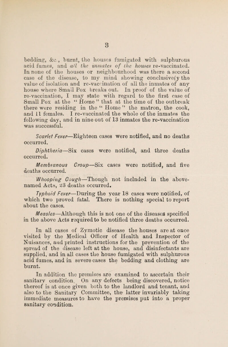 bedding, &c., burnt, the houses fumigated with sulphurous acid fumes, and all the niinates of the houses re-vaccinated. In none of the houses or neighbourhood was there a second case of the disease, to my mind showing conclusive(y the value of isolation and re-vac' ination of all the inmates of any house where Small Pox breaks out. In proof of the value of re-vaccination, I may state with regard to the first case of Small Pox at the “ Horne ” that at the time of the outbreak there were residing in the “ Home ” the matron, the cook, and il females. I re-vaccinated the whole of the inmates the following day, and in nine out of 13 inmates the re-vaccination was successful. Scarlet Fever—Eighteen cases were notified, and no deaths occurred. Diphtheria—Six cases were notified, and three deaths occurred. Membtanous Croup—Six cases were notified, and five deaths occurred. Whooping Gough—'Though not included in the above- named Acts, ki3 deaths occurred. Typhoid Fever—During the year 18 cases were notified, of which two proved fatal. There is nothing special to report about the cases. Measles—Although this is not one of the diseases specified in the above Acts required to be notified three deaths occurred. In all cases of Zymotic disease the houses are at once visited by the Medical Officer of Health and Inspector of Nuisances, and printed instructions for the prevention of the spread of the disease left at the house, and disinfectants are supplied, and in all cases the house fumigated with sulphurous acid fumes, and in severe cases the bedding and clothing are burnt. In addition the premises are examined to ascertain their sanitary condition, On any defects being discovered, notice thereof is at once given both to the landlord and tenant, and also to the Sanitary Committee, the latter invariably taking immediate measures to have the premises put into a proper sanitary condition.