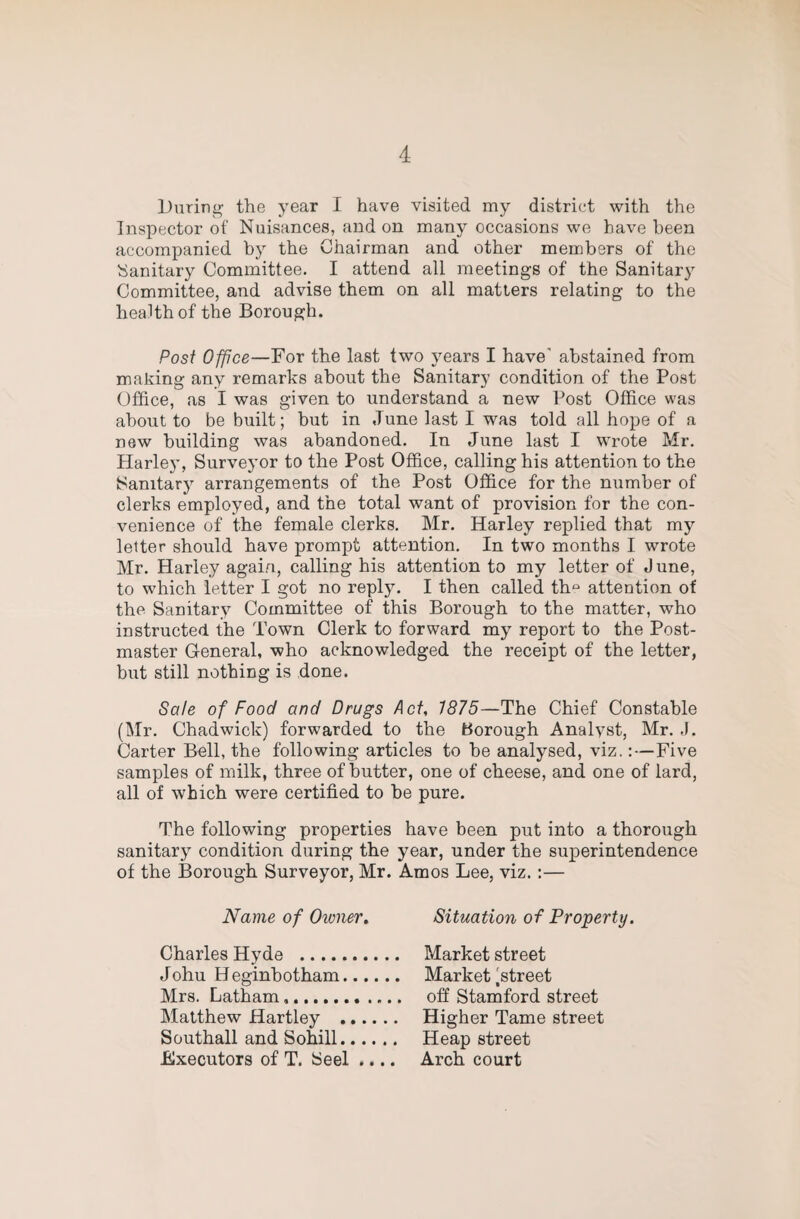 During the year I have visited my district with the Inspector of Nuisances, and on many occasions we have been accompanied by the Chairman and other members of the Sanitary Committee. I attend all meetings of the Sanitary Committee, and advise them on all matters relating to the health of the Borough. Post Office—For the last two years I have’ abstained from making any remarks about the Sanitary condition of the Post Office, as I was given to understand a new Post Office was about to be built; but in June last I was told all hope of a new building was abandoned. In June last I wrote Mr. Harley, Surveyor to the Post Office, calling his attention to the Sanitary arrangements of the Post Office for the number of clerks employed, and the total want of provision for the con¬ venience of the female clerks. Mr. Harley replied that my letter should have prompt attention. In two months I wrote Mr. Harley again, calling his attention to my letter of June, to which letter I got no reply. I then called th“ attention of the Sanitary Committee of this Borough to the matter, who instructed the Town Clerk to forward my report to the Post¬ master General, who acknowledged the receipt of the letter, but still nothing is done. Sate of Food and Drugs Act, 1875—The Chief Constable (Mr. Chadwick) forwarded to the Borough Analyst, Mr. J. Carter Bell, the following articles to be analysed, viz.:—Five samples of milk, three of butter, one of cheese, and one of lard, all of which were certified to be pure. The following properties have been put into a thorough sanitar)^ condition during the year, under the superintendence of the Borough Surveyor, Mr. Amos Lee, viz. :— Name of Owner. Charles Hyde .. Johu H eginhotham.. Mrs. Latham.. ... Matthew Hartley . Southall and Sohill. Executors of T. Seel .... Situation of Property. Market street Market ^street off Stamford street Higher Tame street Heap street Arch court