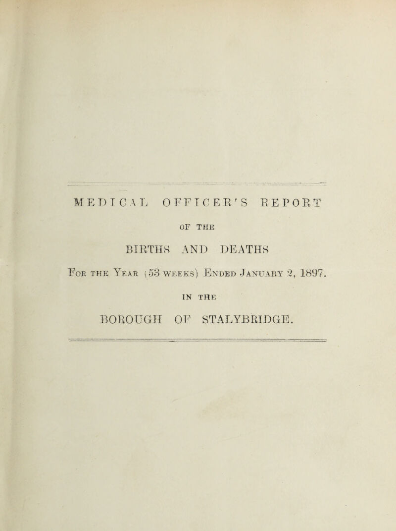 MEDICAL OFFTCEE^S EEPOET OF THE BIETHK AND DEATHS Fob the A^ear (53 weeks) Ended January 2, 1897. IN THE BOROUGH OF STALYBRIDGE.