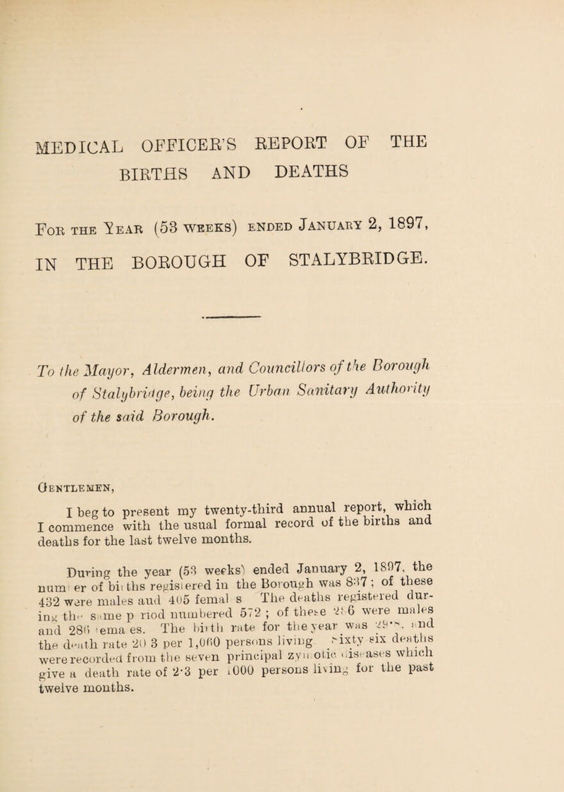 MEDICAL OEEICEB’S EEPORT OF THE BIRTHS AND DEATHS For the A ear (53 weeks) ended January 2, 1897, IN THE BOROUGH OF STALYBRIDGE. To the Mayor, Aldermen, and Councillors of the Borough of Stalybriuge, being the Urban Sanitary Authority of the said Borough. Gentlemen, I beg to present my twenty-third annual report, which I commence with the usual formal record of the births and deaths for the last twelve months. During the year (58 weeks^ ended January 2, 1897, the num er of bii ths regisiered in the Boi ough was 887 ; of these 4B2 were males and 4U5 femal s The deatlis registered dur¬ ing th'' Sr.me p nod numbered 572 ; of these 6 were males and 288 -ema es. The bi.th rate, for tbeyear was end the death rate 20 3 per l,UC.O persons living -i^ty ^ix deaths were recorded from the seven principal zyu otic .,is. ases which give a death rate of 2-3 per lOOO persons liung for the past twelve months.