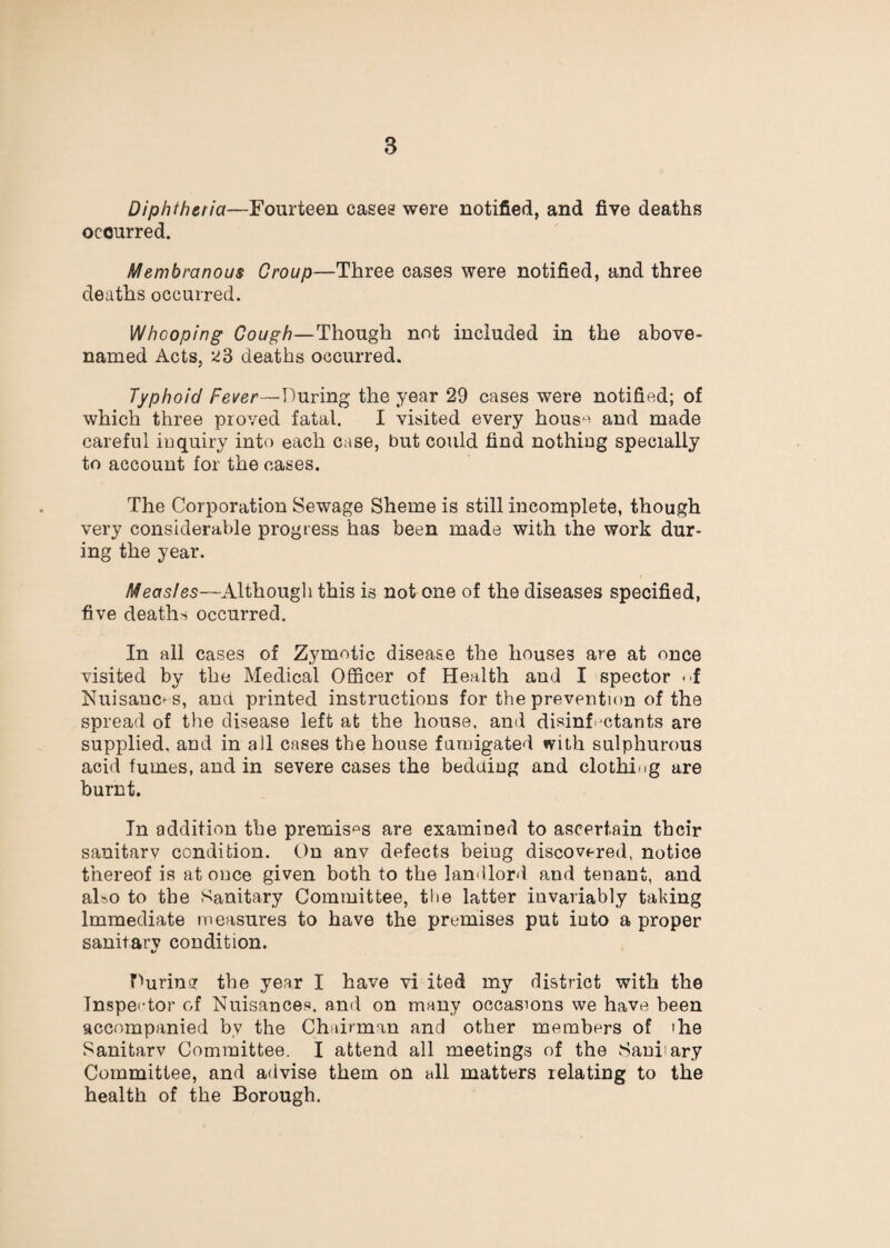 Diphtheria—Fourteen cases were notified, and five deaths occurred. Membranous Group—Three cases were notified, and three deaths occurred. Whooping Cough—Though not included in the above- named Acts, deaths occurred. Typhoid Fever—During the year 29 cases were notified; of which three proved fatal. I visited every hous^^ and made careful iuquiry into each case, but could find nothing specially to account for the cases. The Corporation Sewage Sheme is still incomplete, though very considerable progress has been made with the work dur¬ ing the year. Measles—Althougli this is not one of the diseases specified, five deaths occurred. In all cases of Zymotic disease the houses are at once visited by the Medical Officer of Health and I spector -i Nuisances, and printed instructions for the prevention of the spread of tlie disease left at the house, and disinf'ctants are supplied, and in all cases the house farnigated with sulphurous acid fumes, and in severe cases the bedding and clothing are burnt. In addition the premise's are examined to ascertain their sanitarv condition. On anv defects being discovered, notice thereof is at once given both to the landlord and tenant, and also to the Sanitary Committee, the latter invariably taking Immediate measures to have the premises put into a proper sanitarv condition. V During the year I have vi ited my district with the Inspector of Nuisances, and on many occasions we have been accompanied by the Chairman and other members of the Sanitarv Committee. I attend all meetings of the Sanitary Committee, and advise them on all matters relating to the health of the Borough.