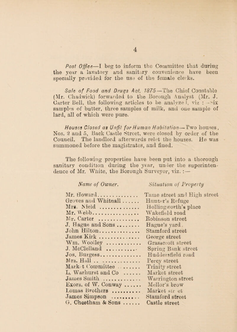 Post Office—I beg to inform the Committee that during the year a lavatory and sanitiry convenienre have been specially prcjvided for the use of the female cleiks. Safe of Food and Drugs A of, 1875—The Chief Constable {Mr. Chadwick) forwarded to the Borough Analyst (Mr. J. Carter Bell, the following articles to be analyze i, viz : -ix samplf^s of butter, three samples of milk, and one sample of lard, all of which were pure. Houses Closed as Unfit for Human Habitation—^Two hou'^es, Nos. 2 and 5, Back Castle Street, were closed by order of the Council. The landlord afterwards relet the houses. He was summoned before the magistrates, and fined. The following properties have been put into a thorough sanitary condition during the year, under the superinten¬ dence of Mr. Wliite, the Borough Surveyor, viz. ; — Name of Owner. Situation of Property Mr. Howard. .. Tame street and High street Groves and Whitnall .. .. Huntt-r’s Refuge Mrg. Nield . .. Holliogworth’s place Mr. Webb. .. Wakefield road Mr. Carter . .. Robinson street J. Hague and Sons. .. Hague’s yard. John Hilton. Stamford street James Kirk. George street \Vm. Woolley . Grasscioft street J. McClelland . . - Spring Bank street Jos. Burgess. Huddersfield road Mrs. Hall. . .. Percy street Mark, t < 'ommittee .. .... ... Trinity street L. Warhurst and Co ... . .. Market street James Smith . . .. Warrington street Exors. of W. Conway .. . ... Mellor’s brow Lomas Brothers . , .. Market sir et James Simpson . .. Stamford street G. Cheetham & Sons .... Castle street