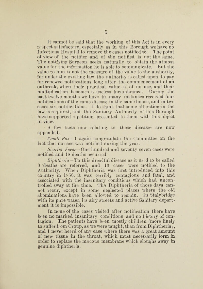 It cannot be said that the working of this Act is in every respect satisfactory, especially as in this Borough we have no Infectious Hospital to remove the cases notified to. 'I'he point of view of the notifier and of the notified is not tho same. The notifying Surgeon seeks naturally to obtain the utmost value for the information he is able to commuiiicate. But the value to him is not the measure of the value to the authority, for under the existing law the authority is called upon to pay for renewed notifications long after the commencement of an outbreak, when their practical value is of no use, and their multiplication becomes a useless incumbrance. During the past twelve months we have in many instances received four notifications of the same disease in the same house, and in two cases six notifications. I do think that some alteration in the law is required, and the Sanitary Authority of this Borough have supported a petition presented to them with this object in view. A few facts now relating to these diseases are now appended. ^mall Pox—I again congratulate the Committee on the fact that no case was notified during the year. Scarlei Fever—One hundred and seventy seven cases were notified and 18 deaths occurred. Diphtheria—To this dreadful disease as it used to be called 3 deaths are referred, and 13 cases were notified fo the Authority. When Diphtheria was first introduced into this country in 1S56, it was terribly contagious and fatal, and associated with the insanitary conditions which had uncon¬ trolled sway at the time. The Diphtheria of those days can¬ not recur, except in some neglected places where the old abominations have been allowed to remain. In Stalybridge with its pure water, its airy streets and active Sanitary depart¬ ment it is impossible. In none of the cases visited after notification there have been no marked insanitary conditions and no history of con¬ tagion. The patients have been mostly children (more likely to suffer from Croup, as we were taught, than from Diphtheria and T never heard of any case where there was a great amount of new tissue in the throat, which must necessarily form in order to replace the mucous membrane which sloughs away in genuine diphtheria.