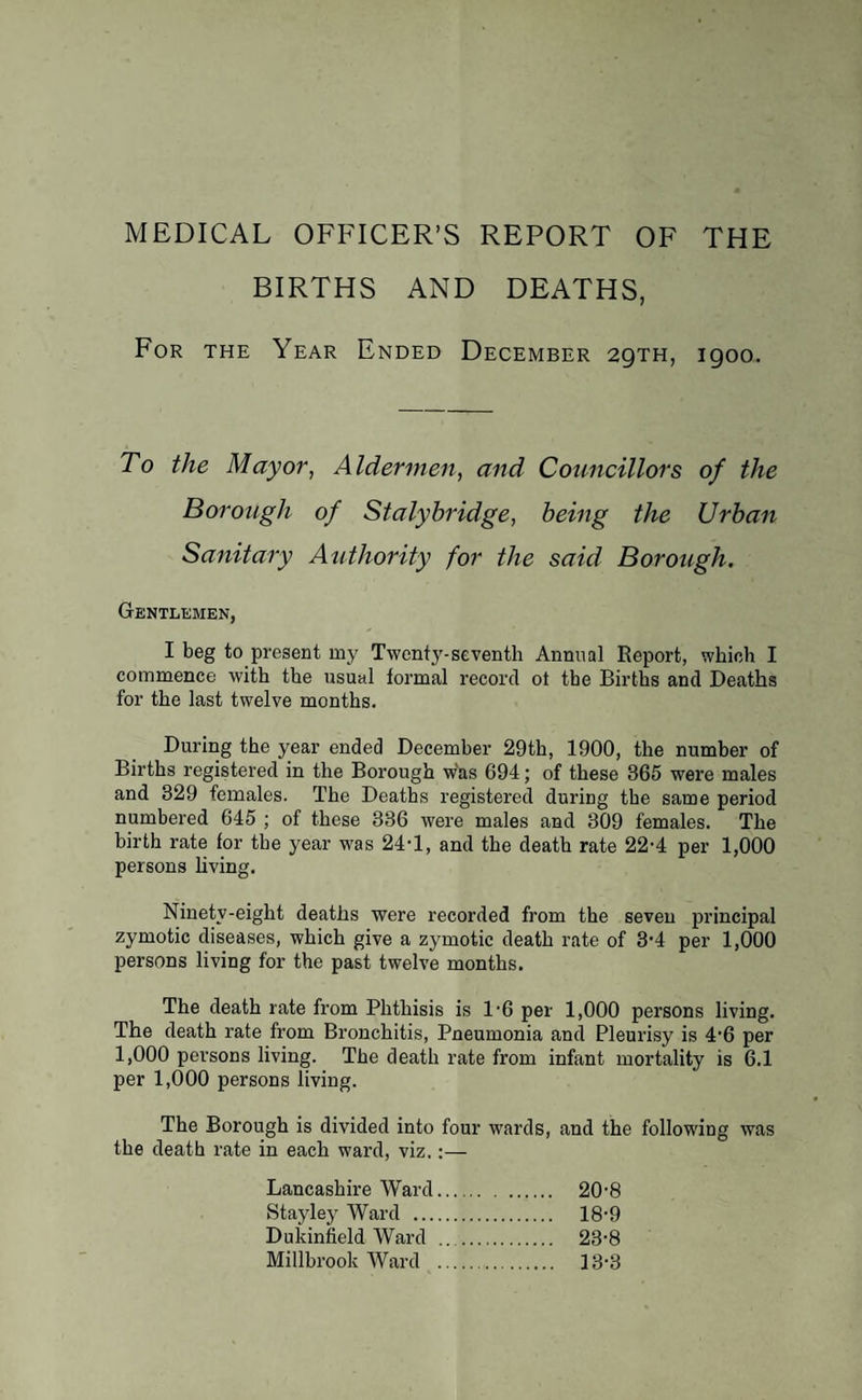 BIRTHS AND DEATHS, For the Year Ended December 29TH, 1900. To the Mayor, Aldermen, and Councillors of the Borough of Stalybridge, being the Urban Sanitary Authority for the said Borough. Gentlemen, I beg to present my Twenty-seventh Annual Report, which I commence with the usual formal record ot the Births and Deaths for the last twelve months. During the year ended December 29th, 1900, the number of Births registered in the Borough was 694; of these 365 were males and 829 females. The Deaths registered during the same period numbered 645 ; of these 336 were males and 309 females. The birth rate for the year w'as 24-1, and the death rate 22-4 per 1,000 persons living. Ninety-eight deaths were recorded from the seven principal zymotic diseases, which give a zymotic death rate of 3'4 per 1,000 persons living for the past twelve months. The death rate from Phthisis is 1'6 per 1,000 persons living. The death rate from Bronchitis, Pneumonia and Pleurisy is 4’6 per 1,000 persons living. The death rate from infant mortality is 6.1 per 1,000 persons living. The Borough is divided into four wards, and the following was the death rate in each ward, viz.:— Lancashire Ward. 20-8 Stayley Ward . 18-9 Dukinfield Ward .. 23-8 Millbrook Ward . 13-3