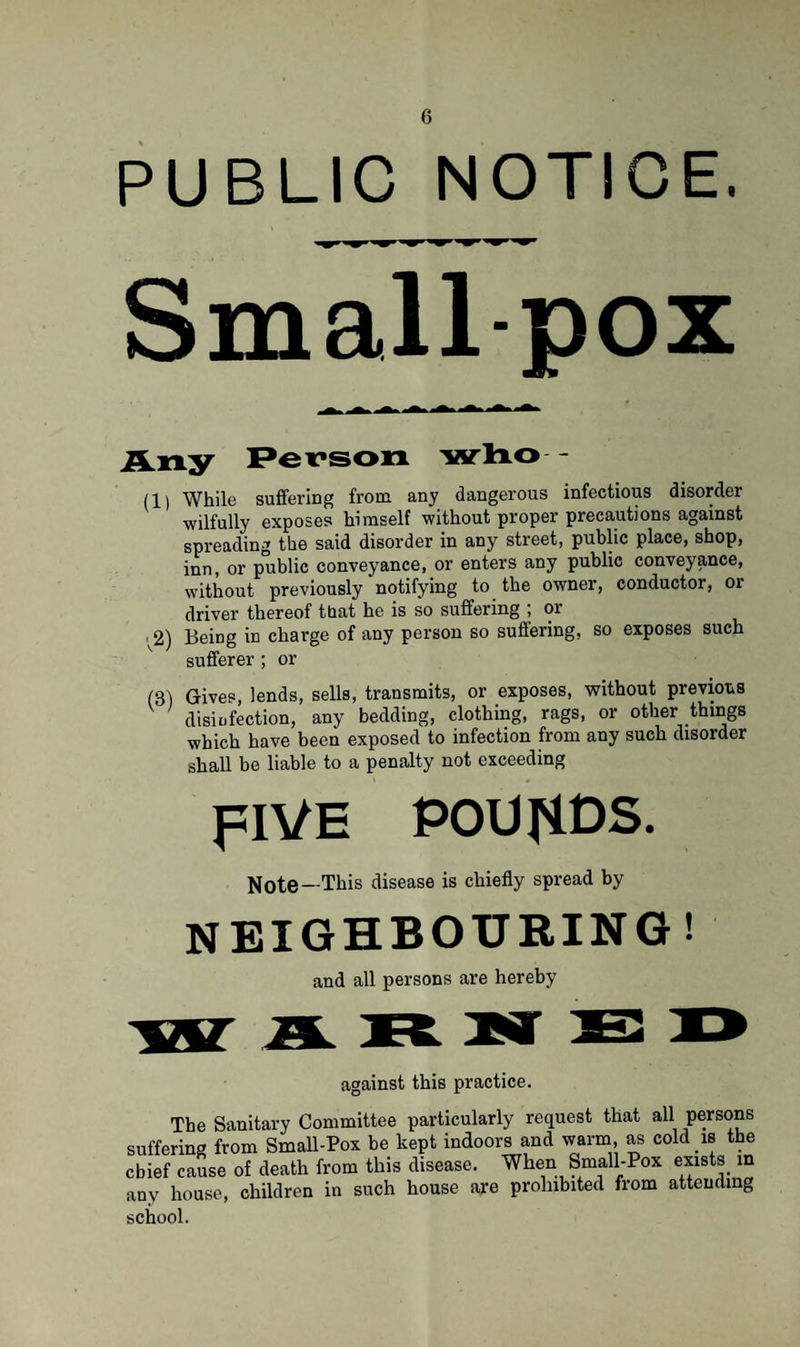 PUBLIC NOTICE. Smallpox Any Person who - (1) While suffering from any dangerous infectious disorder wilfully exposes himself without proper precautions against spreading the said disorder in any street, public place, shop, inn, or public conveyance, or enters any public conveyance, without previously notifying to the owner, conductor, or driver thereof that he is so suffering ; or ■ 2) Being in charge of any person so suffering, so exposes such sufferer ; or (31 Gives, lends, sells, transmits, or exposes, without previous disinfection, any bedding, clothing, rags, or other things which have been exposed to infection from any such disorder shall be liable to a penalty not exceeding FIVE POUNDS. —This disease is chiefly spread by NEIGHBOURING! and all persons are hereby against this practice. The Sanitary Committee particularly request that all persons suffering from Small-Pox be kept indoors and warm, as cold w the chief cause of death from this disease. When Small-Pox exists in any house, children in such house are prohibited from attending school.