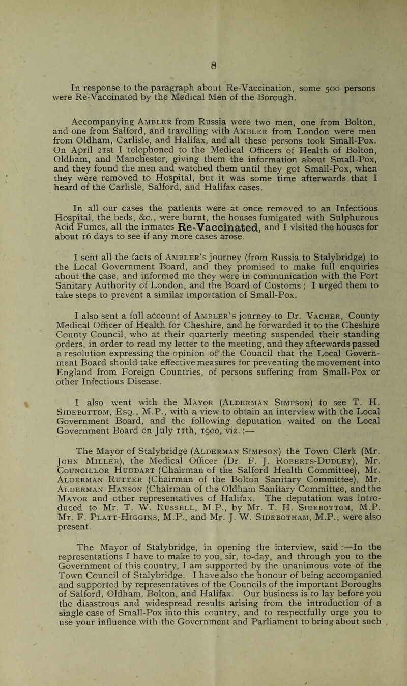 In response to the paragraph about Re-Vaccination, some 500 persons were Re-Vaccinated by the Medical Men of the Borough. Accompanying Ambler from Russia were two men, one from Bolton, and one from Salford, and travelling with Ambler from London were men from Oldham, Carlisle, and Halifax, and all these persons took Small-Pox. On April 21st I telephoned to the Medical Officers of Health of Bolton, Oldham, and Manchester, giving them the information about Small-Pox, and they found the men and watched them until they got Small-Pox, when they were removed to Hospital, but it was some time afterwards that I heard of the Carlisle, Salford, and Halifax cases. In all our cases the patients were at once removed to an Infectious Hospital, the beds, &c., were burnt, the houses fumigated with Sulphurous Acid Fumes, all the inmates Re-Vaccinated, and I visited the houses for about 16 days to see if any more cases arose. I sent all the facts of Ambler's journey (from Russia to Stalybridge) to the Local Government Board, and they promised to make full enquiries about the case, and informed me they were in communication with the Port Sanitary Authority of London, and the Board of Customs ; I urged them to take steps to prevent a similar importation of Small-Pox. I also sent a full account of Ambler’s journey to Dr. Vacher, County Medical Officer of Health for Cheshire, and he forwarded it to the Cheshire County Council, who at their quarterly meeting suspended their standing prders, in order to read my letter to the meeting, and they afterwards passed a resolution expressing the opinion of the Council that the Local Govern¬ ment Board should take effective measures for preventing the movement into England from Foreign Countries, of persons suffering from Small-Pox or other Infectious Disease. I also went with the Mayor (Alderman Simpson) to see T. H. Sideeottom, Esq., M.P., with a view to obtain an interview with the Local Government Board, and the following deputation waited on the Local Government Board on July nth, 1900, viz.:— The Mayor of Stalybridge (Alderman Simpson) the Town Clerk (Mr. John Miller), the Medical Officer (Dr. F. J. Roberts-Dudley), Mr. Councillor Huddart (Chairman of the Salford Health Committee), Mr. Alderman Rutter (Chairman of the Bolton Sanitary Committee), Mr. Alderman Hanson (Chairman of the Oldham Sanitary Committee, and the Mayor and other representatives of Halifax. The deputation was intro¬ duced to Mr. T. W. Russell, M.P., by Mr. T. H. Sidebottom, M.P. Mr. F. Platt-Higgins, M.P., and Mr. J. W. Sidebotham, M.P., were also present. The Mayor of Stalybridge, in opening the interview, said :—In the representations I have to make to you, sir, to-day, and through you to the Government of this country, I am supported by the unanimous vote of the Town Council of Stalybridge. I have also the honour of being accompanied and supported by representatives of the Councils of the important Boroughs of Salford, Oldham, Bolton, and Halifax. Our business is to lay before you the disastrous and widespread results arising from the introduction of a single case of Small-Pox into this country, and to respectfully urge you to use your influence with the Government and Parliament to bring about such