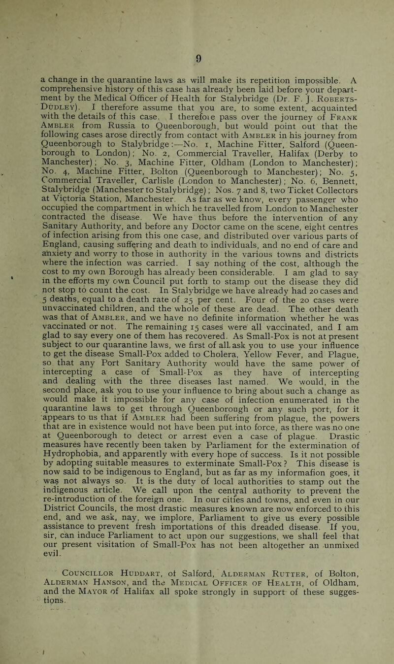 a change in the quarantine laws as will make its repetition impossible. A comprehensive history of this case has already been laid before your depart¬ ment by the Medical Officer of Health for Stalybridge (Dr. F. J. Roberts- Dudley). I therefore assume that you are, to some extent, acquainted with the details of this case. I therefoie pass over the journey of Frank Ambler from Russia to Queenborough, but would point out that the following cases arose directly from contact with Ambler in his journey from Queenborough to Stalybridge:—No. i, Machine Fitter, Salford (Queen- borough to London); No. 2, Commercial Traveller, Halifax (Derby to Manchester); No. 3, Machine Fitter, Oldham (London to Manchester); No. 4, Machine Fitter, Bolton (Queenborough to Manchester); No. 5, Commercial Traveller, Carlisle (London to Manchester); No. 6, Bennett, Stalybridge (Manchester to Stalybridge); Nos. 7 and 8, two Ticket Collectors at Victoria Station, Manchester. As far as we know, every passenger who occupied the compartment in which he travelled from London to Manchester contracted the disease. We have thus before the intervention of any Sanitary Authority, and before any Doctor came on the scene, eight centres of infection arising from this one case, and distributed over various parts of England, causing suffering and death to individuals, and no end of care and anxiety and worry to those in authority in the various towns and districts where the infection was carried. I say nothing of the cost, although the cost to my own Borough has already been considerable. I am glad to say in the efforts my own Council put forth to stamp out the disease they did not stop to count the cost. In Stalybridge we have already had 20 cases and 5 deaths, equal to a death rate of 25 per cent. Four of the 20 cases were unvaccinated children, and the whole of these are dead. The other death was that of Ambler, and we have no definite information whether he was vaccinated or not. The remaining 15 cases were all vaccinated, and I am glad to say every one of them has recovered. As Small-Pox is not at present subject to our quarantine laws, we first of all, ask you to use your influence to get the disease Small-Pox added to Cholera, Yellow Fever, and Plague, so that any Port Sanitary Authority would have the same po~wer of intercepting a case of Small-Pox as they have of intercepting and dealing with the three diseases last named. We would, in the second place, ask you to use your influence to bring about such a change as would make it impossible for any case of infection enumerated in the quarantine laws to get through Queenborough or any such port, for it appears to us that if Ambler had been suffering from plague, the powers that are in existence would not have been put into force, as there was no one at Queenborough to detect or arrest even a case of plague. Drastic measures have recently been taken by Parliament for the extermination of Hydrophobia, and apparently with every hope of success. Is it not possible by adopting suitable measures to exterminate Small-Pox ? This disease is now said to be indigenous to England, but as far as my informafion goes, it was not always so. It is the duty of local authorities to stamp out the indigenous article. We call upon the central authority to prevent the re-introduction of the foreign one. In our cities and towns, and even in our District Councils, the most drastic measures known are now enforced to this end, and we ask, nay, we implore, Parliament to give us every possible assistance to prevent fresh importations of this dreaded disease. If you, sir, can induce Parliament to act upon our suggestions, we shall feel that our present visitation of Small-Pox has not been altogether an unmixed evil. Councillor Huddart, of Salford, Alderman Rutter, of Bolton, Alderman Hanson, and the Medical Officer of Health, of Oldham, and the Mayor of Halifax all spoke strongly in support of these sugges- tipns.