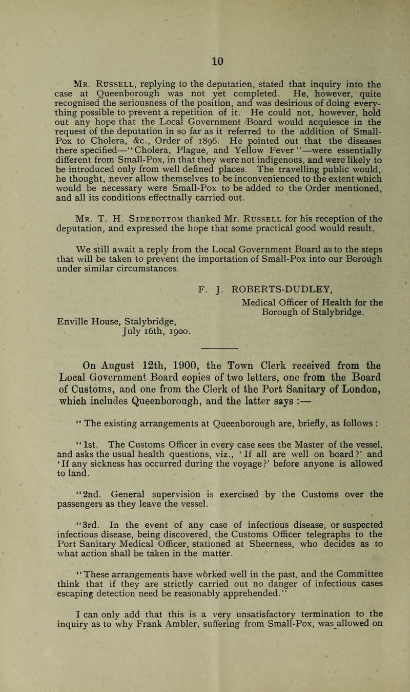 Mr. Russell, replying to the deputation, stated that inquiry into the case at Queenborough was not yet completed. He, however, quite recognised the seriousness of the position, and was desirious of doing every¬ thing possible to prevent a repetition of it. He could not, however, hold out any hope that the Local Government Board would acquiesce in the request of the deputation in so far as it referred to the addition of Small- Pox to Cholera, &c., Order of 1896. He pointed out that the diseases there specified—“Cholera, Plague, and Yellow Fever”—were essentially different from Small-Pox, in that they were not indigenous, and were likely to be introduced only from well defined places. The travelling public would, he thought, never allow themselves to be inconvenienced to the extent which would be necessary were Small-Pox to be added to the Order mentioned, and all its conditions effectnally carried out. Mr. T. H. Sidebottom thanked Mr. Russell for his reception of the deputation, and expressed the hope that some practical good would result. We still await a reply from the Local Government Board as to the steps that will be taken to prevent the importation of Small-Pox into our Borough under similar circumstances. F. J. Enville House, Stalybridge, July 16th, 1900. ROBERTS-DUDLEY, Medical Officer of Health for the Borough of Stalybridge. On August 12th, 1900, the Town Clerk received from the Local Government Board copies of two letters, one from the Board of Customs, and one from the Clerk of the Port Sanitary of London, which includes Queenborough, and the latter says :—  The existing arrangements at Queenborough are, briefly, as follows : “ 1st. The Customs Officer in every case 6ees the Master of the vessel, and asks the usual health questions, viz., 'If all are well on board?’ and 'If any sickness has occurred during the voyage?’ before anyone is allowed to land. “2nd. General supervision is exercised by the Customs over the passengers as they leave the vessel. “3rd. In the event of any case of infectious disease, or suspected infectious disease, being discovered, the Customs Officer telegraphs to the Port Sanitary Medical Officer, stationed at Sheerness, who decides as to what action shall be taken in the matter. “These arrangements have wbrked well in the past, and the Committee think that if they are strictly carried out no danger of infectious cases escaping detection need be reasonably apprehended.” I can only add that this is a very unsatisfactory termination to the inquiry as to why Frank Ambler, suffering from Small-Pox, was allowed on