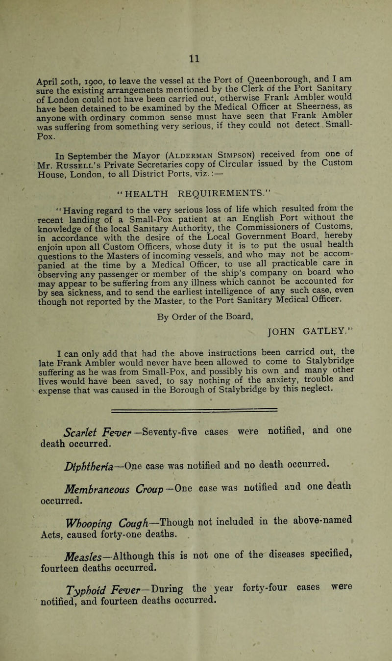 April ioth, 1900, to leave the vessel at the Port of Queenborough, and I am sure the existing arrangements mentioned by the Clerk of the Port Sanitary of London could net have been carried out, otherwise Frank Ambler would have been detained to be examined by the Medical Officer at Sheerness, as anyone with ordinary common sense must have seen that Frank Ambler was suffering from something very serious, if they could not detect Small- Pox. In September the Mayor (Alderman Simpson) received from one of Mr. Russell’s Private Secretaries copy of Circular issued by the Custom House, London, to all District Ports, viz.:— HEALTH REQUIREMENTS.  Having regard to the very serious loss of life which resulted from the recent landing of a Small-Pox patient at an English Port without the knowledge of the local Sanitary Authority, the Commissioners of Customs, in accordance with the desire of the Local Government Board, hereby enjoin upon all Custom Officers, whose duty it is to put the usual health questions to the Masters of incoming vessels, and who may not be accom¬ panied at the time by a Medical Officer, to use all practicable care in observing any passenger or member of the ship’s company on board who may appear to be suffering from any illness which cannot be accounted for by sea sickness, and to send the earliest intelligence of any such case, even though not reported by the Master, to the Port Sanitary Medical Officer. By Order of the Board, JOHN GATLEY. I can only add that had the above instructions been carried out, the late Frank Ambler would never have been allowed to come to Stalybridge suffering as he was from Small-Pox, and possibly his own and many other lives would have been saved, to say nothing of the anxiety, trouble and expense that was caused in the Borough of Stalybridge by this neglect. Scarlet Fever -Seventy-five cases were notified, and one death occurred. Diphtheria—One case was notified and no death occurred. Membraneous Croup—One case was notified and one death occurred. Whooping Cough—Though not included in the above-named Acts, caused forty-one deaths. Measles—Although this is not one of the diseases specified, fourteen deaths occurred. Typhoid Fever—During the year forty-four cases were notified, and fourteen deaths occurred.