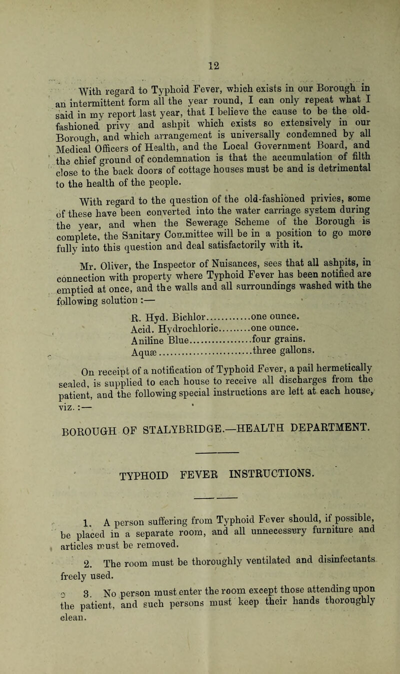 With regard to Typhoid Fever, which exists in our Borough in an intermittent form all the year round, I can only repeat what I said in my report last year, that I helieve the cause to be the old- fashioned privy and ashpit which exists so extensively in our Borough, and which arrangement is universally condemned by all Medical Officers of Health, and the Local Government Board, and the chief ground of condemnation is that the accumulation of filth close to the back doors of cottage houses must be and is detrimental to the health of the people. With regard to the question of the old-fashioned privies, some of these have”been converted into the water carriage system during the year, and when the Sewerage Scheme of the Borough is complete,’ the Sanitary Committee will be in a position to go more fully into this question and deal satisfactorily with it. Mr. Oliver, the Inspector of Nuisances, sees that all ashpits, in connection with’property where Typhoid Fever has been notified are emptied at once, and the walls and all surroundings washed with the following solution :— R. Hyd. Biclilor.one ounce. Acid. Hydrochloric.one ounce. Aniline Blue.four grains. Aquie.*.three gallons. On receipt of a notification of Typhoid Fever, a pail hermetically sealed, is supplied to each house to receive all discharges from the patient, and the following special instructions are left at each house, viz.:— BOROUGH OF STALYBRIDGE.—HEALTH DEPARTMENT. TYPHOID FEVER INSTRUCTIONS. 1 A person suffering from Typhoid Fever should, if possible, be placed in a separate room, and all unnecessary furniture and articles must be removed. 2. The room must be thoroughly ventilated and disinfectants freely used. o 3. No person must enter the room except those attending upon the patient, and such persons must keep their hands thoroughly clean.