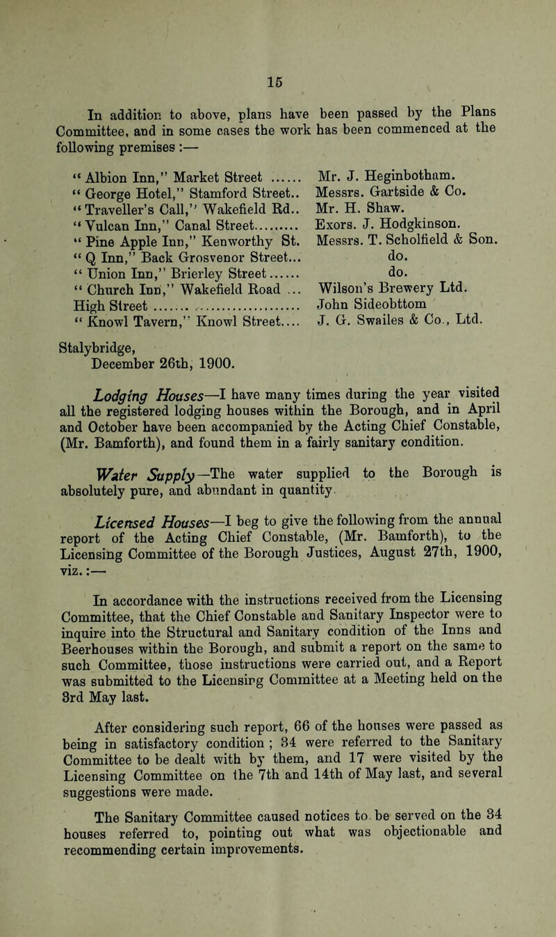 In addition to above, plans have been passed by the Plans Committee, and in some cases the work has been commenced at the following premises:— “ Albion Inn,” Market Street . “ George Hotel,” Stamford Street.. “Traveller’s Call,” Wakefield Rd.. “ Yulcan Inn,” Canal Street. “ Pine Apple Inn,” Kenworthy St. “ Q Inn,” Back Grosvenor Street... “ Union Inn,” Brierley Street. “ Church Inn,” Wakefield Road ... High Street... “ Knowl Tavern,” Knowl Street.... Stalybridge, December 26th, 1900. Lodging Houses—I have many times during the year visited all the registered lodging houses within the Borough, and in April and October have been accompanied by the Acting Chief Constable, (Mr. Bamforth), and found them in a fairly sanitary condition. Water Supply—The water supplied to the Borough is absolutely pure, and abundant in quantity. Licensed Houses—I beg to give the following from the annual report of the Acting Chief Constable, (Mr. Bamforth), to the Licensing Committee of the Borough Justices, August 27th, 1900, viz.:— In accordance with the instructions received from the Licensing Committee, that the Chief Constable and Sanitary Inspector were to inquire into the Structural and Sanitary condition of the Inns and Beerhouses within the Borough, and submit a report on the same to such Committee, those instructions were carried out, and a Report was submitted to the Licensing Committee at a Meeting held on the 3rd May last. After considering such report, 66 of the houses were passed as being in satisfactory condition ; 34 were referred to the Sanitary Committee to be dealt with by them, and 17 were visited by the Licensing Committee on the 7th and 14th of May last, and several suggestions were made. The Sanitary Committee caused notices to be served on the 34 houses referred to, pointing out what was objectionable and recommending certain improvements. Mr. J. Heginbotham. Messrs. Gartside & Co. Mr. H. Shaw. Exors. J. Hodgkinson. Messrs. T. Scholfield & Son. do. do. Wilson’s Brewery Ltd. John Sideobttom J. G. Swailes & Co., Ltd.