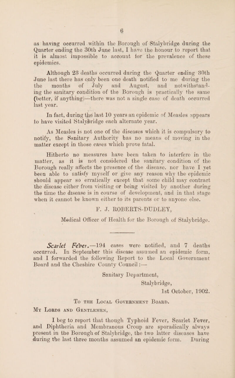 as having occurred within the Borough of Stalybridge during the Quarter ending the 30th June last, I have the honour to report that it is almost impossible to account tor the prevalence of these epidemics. Although 23 deaths occurred during the Quarter ending 30th June last there has only been one death notified to me during the the months of July and August, and notwithstand¬ ing the sanitary condition of the Borough is practically the same (better, if anything)—there was not a single case of death occurred last year. In fact, during the last 10 years an epidemic of Measles appears to have visited Stalybridge each alternate year. As Measles is not one of the diseases which it is compulsory to notify, the Sanitary Authority has no means of moving in the matter except in those cases which prove fatal. Hitherto no measures have been taken to interfere in the matter, as it is not considered the sanitary condition of the Borough really affects the presence of the disease, nor have I yet been able to satisfy myself or give any reason why the epidemic should appear so erratically except that some child may contract the disease either from visiting or being visited by another during the time the disease is in course of development, and in that stage when it cannot be known either to its parents or to anyone else. F. J. ROBERTS-DUDLEY, % Medical Officer of Health for the Borough of Stalybridge. Scat let Fe^et.—104 cases were notified, and 7 deaths occurred. In September this disease assumed an epidemic form, and I forwarded the following Report to the Local Government Board and the Cheshire County Council:— Sanitary Department, Stalybridge, 1st October, 1902. To the Local Government Board. My Lords and Gentlemen, I beg to report that though Typhoid Fever, Scarlet Fever, and Diphtheria and Membranous Croup are sporadically always present in the Borough of Stalybridge, the two latter diseases have during the last three months assumed an epidemic form. During