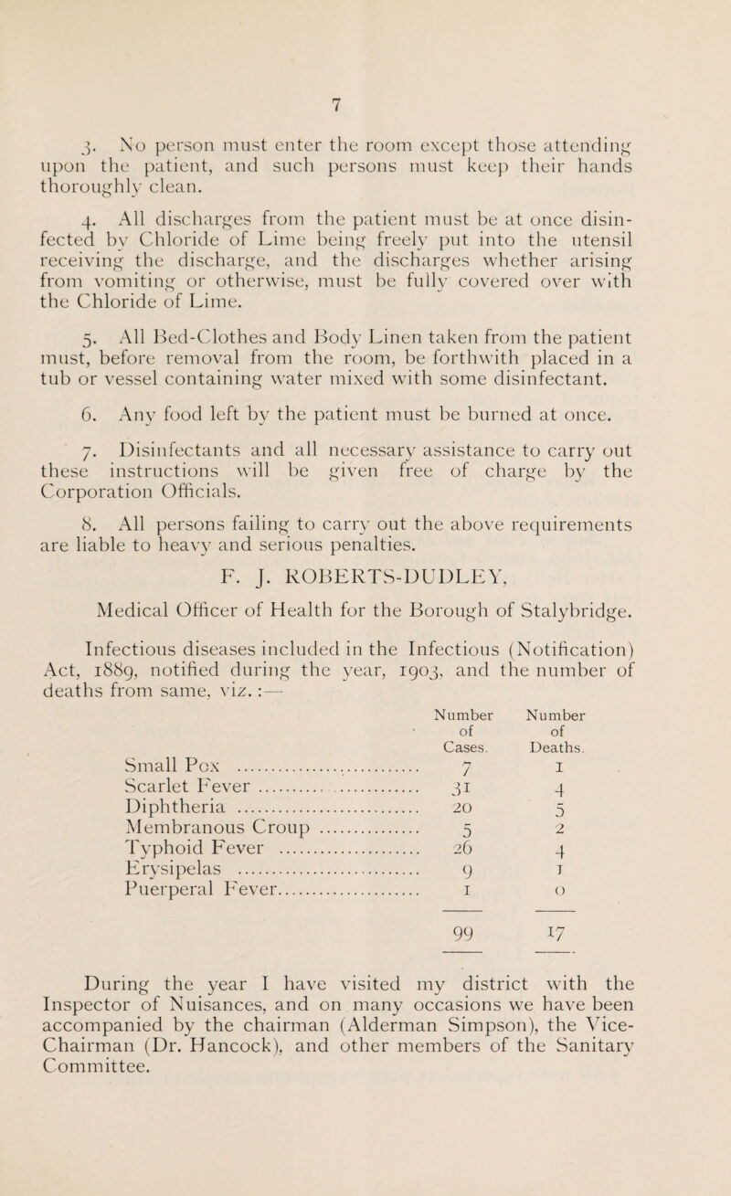 3- No person must enter the room except those attending upon the patient, and such persons must keep their hands thoroughly clean. 4. All discharges from the patient must be at once disin¬ fected by Chloride of Lime being freely put into the utensil receiving the discharge, and the discharges whether arising from vomiting or otherwise, must be fully covered over with the Chloride of Lime. 5. All Bed-Clothes and Body Linen taken from the patient must, before removal from the room, be forthwith placed in a tub or vessel containing water mixed with some disinfectant. 6. Any food left by the patient must be burned at once. 7. Disinfectants and all necessary assistance to carry out these instructions will be given free of charge by the Corporation Officials. 8. All persons failing to carry out the above requirements are liable to heavy and serious penalties. F. J. ROBERTS-DUDLEY, Medical Officer of Health for the Borough of Stalybridge. Infectious diseases included in the Infectious (Notification) Act, 1889, notified during the year, 1903, and the number of deaths from same, viz. : — Number Number of of Cases. Deaths. Small Pox . . 7 I Scarlet Fever . . 31 4 Diphtheria . . 20 5 Membranous Croup . . 5 2 Typhoid Fever . . 26 4 Erysipelas . . 9 1 Puerperal Fever. . 1 0 99 17 During the year I have visited my district with the Inspector of Nuisances, and on many occasions we have been accompanied by the chairman (Alderman Simpson), the Vice- Chairman (Dr. Hancock), and other members of the Sanitary Committee.