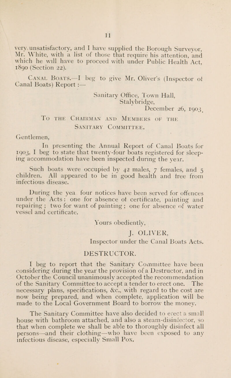 very unsatisfactory, and I have supplied the Borough Surveyor, Mr. White, with a list of those that require his attention, and which he will have to proceed with under Public Health Act, 1890 (Section 22). Canal Boats.—I beg to give Mr. Oliver’s (Inspector of Canal Boats) Report :— Sanitary Office, 1'own Hall, Stalybridge, December 26, 1903# To the Chairman and Members of the Sanitary Committee. Gentlemen, In presenting the Annual Report of Canal Boats for 1903, I beg to state that twenty-four boats registered for sleep¬ ing accommodation have been inspected during the year. Such boats were occupied by 42 males, 7 females, and 5 children. All appeared to be in good health and free from infectious disease. During the yea four notices have been served for offences under the Acts : one for absence of certificate, painting and repairing ; two for want of painting; one for absence of water vessel and certificate. Yours obediently, J. OLIVER, Inspector under the Canal Boats Acts. DESTRUCTOR. I beg to report that the Sanitary Committee have been considering during the year the provision of a Destructor, and in October the Council unanimously accepted the recommendation of the Sanitary Committee to accept a tender to erect one. The necessary plans, specifications, &c., with regard to the cost are now being prepared, and when complete, application will be made to the Local Government Board to borrow the money. The Sanitary Committee have also decided to erect a small house with bathroom attached, and also a steam-disinfector, so that when complete we shall be able to thoroughly disinfect all persons—and their clothing—who have been exposed to any infectious disease, especially Small Pox.