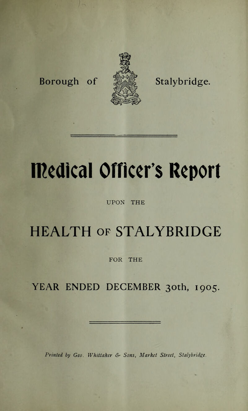 Borough of Stalybridge. medical Officer s Report UPON THE HEALTH of STALYBRIDGE FOR THE YEAR ENDED DECEMBER 30th, 1905. Printed by Geo. Whittaker &■ Sons, Market Street, Stalybridge.