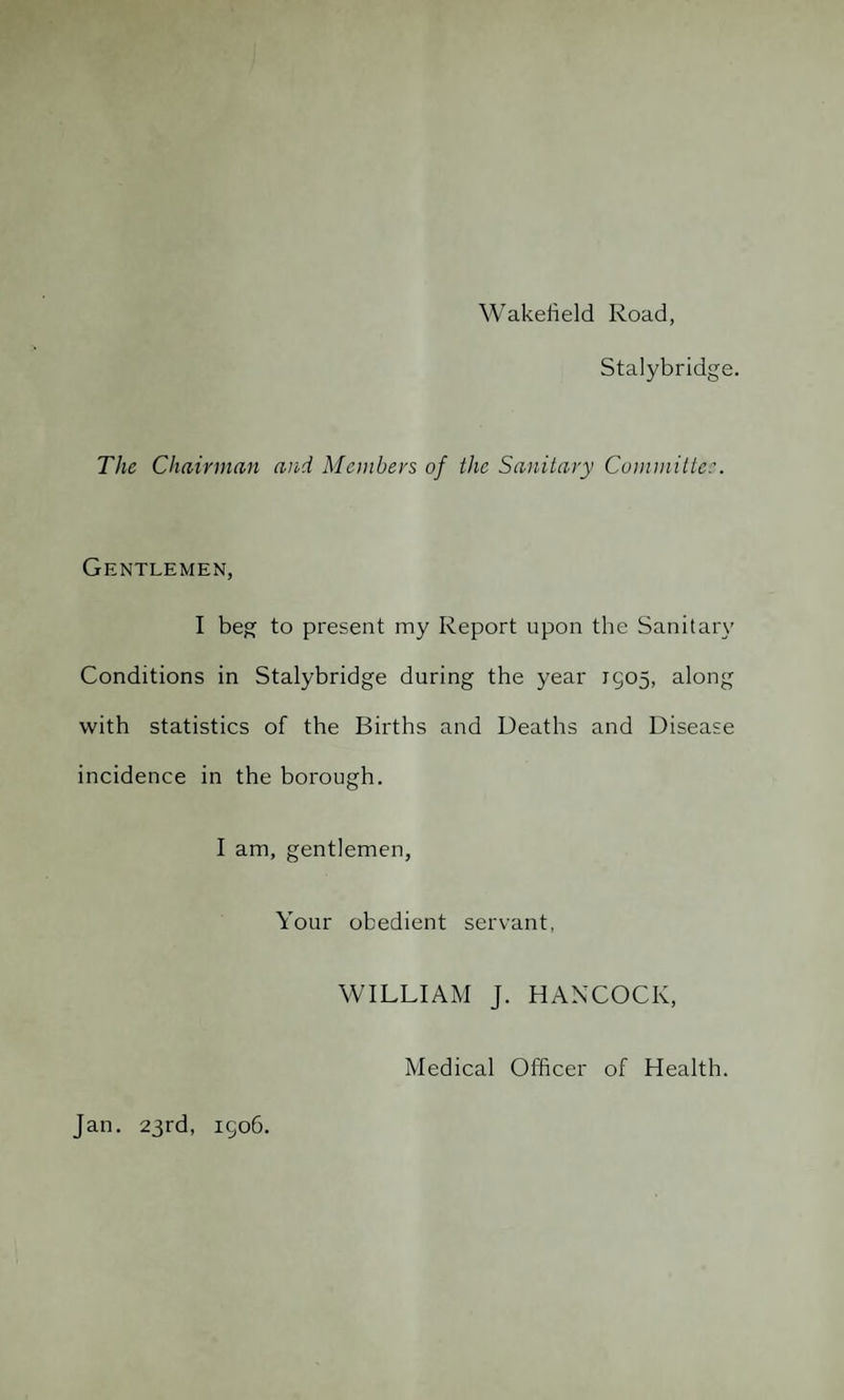 Wakefield Road, Stalybridge. The Chairman and Members of the Sanitary Committee. Gentlemen, I beg to present my Report upon the Sanitary Conditions in Stalybridge during the year 1505, along with statistics of the Births and Deaths and Disease incidence in the borough. I am, gentlemen, Your obedient servant, WILLIAM J. HANCOCK, Medical Officer of Health. Jan. 23rd, 1506.