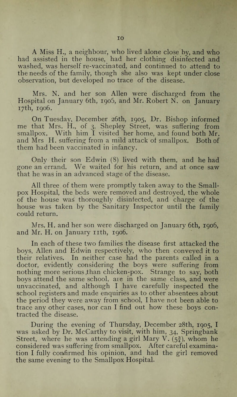 A Miss H., a neighbour, who lived alone close by, and who had assisted in the house, had her clothing disinfected and washed, was herself re-vaccinated, and continued to attend to the needs of the family, though she also was kept under close observation, but developed no trace of the disease. Mrs. N. and her son Allen were discharged from the Hospital on January 6th, 1906, and Mr. Robert N, on January 17th, 1906. On Tuesday, December 26th, 1905, Dr. Bishop informed me that Mrs. H., of 3, Shepley Street, was suffering from smallpox. With him I visited her home, and found both Mr. and Mrs H. suffering from a mild attack ol smallpox. Both of them had been vaccinated in infancy. Only their son Edwin (8) lived with them, and he had gone an errand. We waited for his return, and at once saw that he was in an advanced stage of the disease. All three of them were promptly taken away to the Small¬ pox Hospital, the beds were removed and destroyed, the whole of the house was thoroughly disinfected, and charge of the house was taken by the Sanitary Inspector until the family could return. Mrs. H. and her son were discharged on January 6th, 1906, and Mr. H. on January nth, 1906. In each of these two families the disease first attacked the boys, Allen and Edwin respectively, who then conveyed it to their relatives. In neither case had the parents called in a doctor, evidently considering the boys were suffering from nothing more serious .than chicken-pox. Strange to say, both boys attend the same school, are in the same class, and were unvaccinated, and although I have carefully inspected the school registers and made enquiries as to other absentees about the period they were away from school, I have not been able to trace any other cases, nor can I find out how these boys con¬ tracted the disease. During the evening of Thursday, December 28th, 1905, I was asked by Dr. McCarthy to visit, with him, 34, Springbank Street, where he was attending a girl Mary V. (5J), whom he considered was suffering from smallpox. After careful examina¬ tion I fully confirmed his opinion, and had the girl removed the same evening to the Smallpox Hospital.