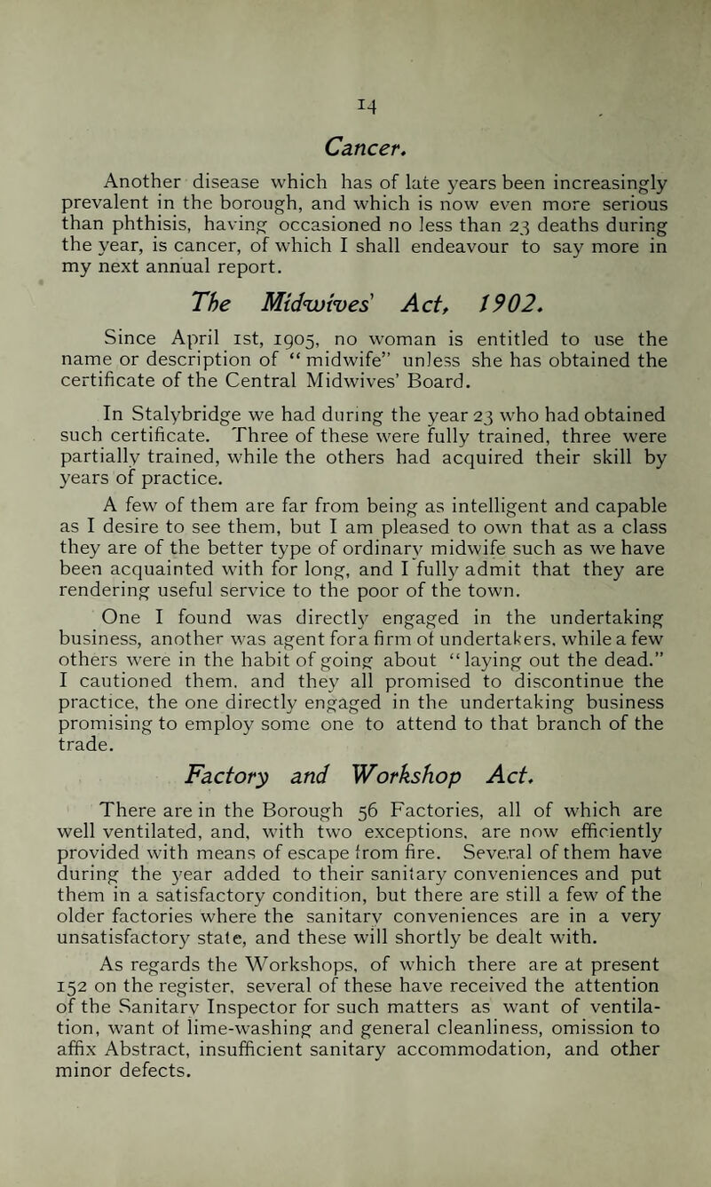 J4 Cancer. Another disease which has of late years been increasingly prevalent in the borough, and which is now even more serious than phthisis, having occasioned no less than 23 deaths during the year, is cancer, of which I shall endeavour to say more in my next annual report. The Mtdwtves Act, 1902. Since April 1st, 1905, no woman is entitled to use the name or description of “midwife” unless she has obtained the certificate of the Central Midwives’ Board. In Stalybridge we had during the year 23 who had obtained such certificate. Three of these were fully trained, three were partially trained, while the others had acquired their skill by years of practice. A few of them are far from being as intelligent and capable as I desire to see them, but I am pleased to own that as a class they are of the better type of ordinary midwife such as we have been acquainted with for long, and I fully admit that they are rendering useful service to the poor of the town. One I found was directly engaged in the undertaking business, another was agent fora firm of undertakers, while a few others were in the habit of going about “laying out the dead.” I cautioned them, and they all promised to discontinue the practice, the one directly engaged in the undertaking business promising to employ some one to attend to that branch of the trade. Factory and Workshop Act. There are in the Borough 56 Factories, all of which are well ventilated, and, with two exceptions, are now efficiently provided with means of escape from fire. Several of them have during the year added to their sanitary conveniences and put them in a satisfactory condition, but there are still a few of the older factories where the sanitarv conveniences are in a very unsatisfactory state, and these will shortly be dealt with. As regards the Workshops, of which there are at present 152 on the register, several of these have received the attention of the Sanitarv Inspector for such matters as want of ventila¬ tion, want of lime-washing and general cleanliness, omission to affix Abstract, insufficient sanitary accommodation, and other minor defects.