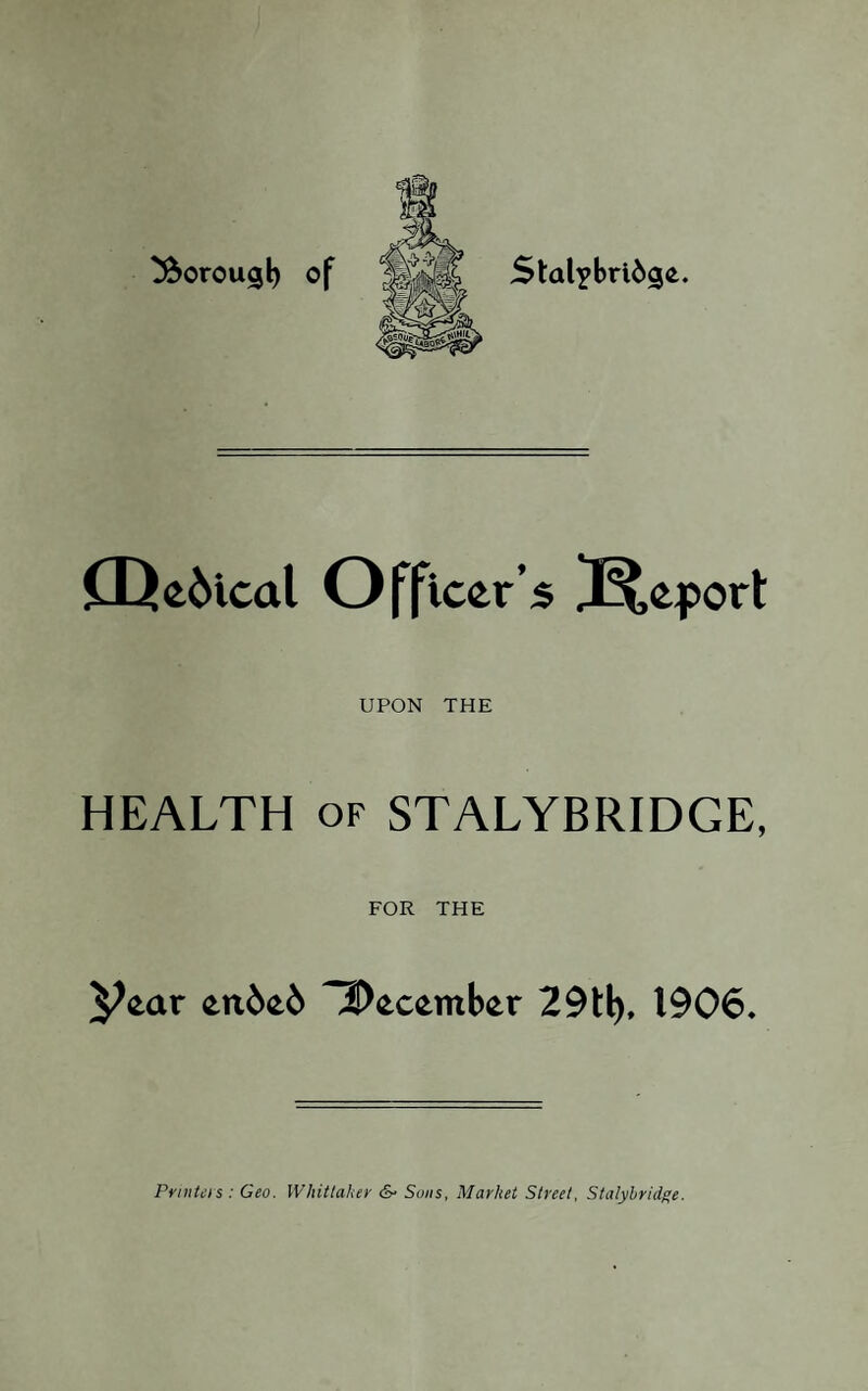 ^orougl) of Stal^brid^e. CDe6ical Officer’s Report UPON THE HEALTH of STALYBRIDGE, FOR THE ^ear en6e6 ^December 29tl), 1906. Printers : Geo. Whittaker &• Sons, Market Street, Stalybridge.